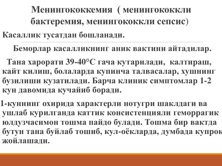 Менингококкемия  ( менингококкли
бактеремия, менингококкли сепсис)
Касаллик тусатдан бошланади.
Беморлар касалликнинг аник вактини айтадилар. 
Тана харорати 39-40°С гача кутарилади,  калтираш, 
кайт килиш, болаларда купинча талвасалар, хушнинг 
бузилиши кузатилади. Барча клиник симптомлар 1-2 
кун давомида кучайиб боради. 
1-куннинг охирида характерли нотугри шаклдаги ва 
ушлаб курилганда каттик консистенцияли геморрагик 
юлдузчасимон тошма пайдо булади. Тошма бир вактда 
бутун тана буйлаб тошиб, кул-оёкларда, думбада купрок
жойлашади.
