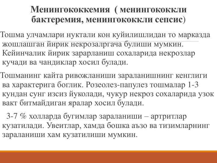 Менингококкемия  ( менингококкли
бактеремия, менингококкли сепсис)
Тошма улчамлари нуктали кон куйилишлидан то марказда 
жошлашган йирик некрозалргача булиши мумкин.
Кейинчалик йирик зарарланиш сохаларида некрозлар 
кучади ва чандиклар хосил булади.
Тошманинг кайта ривожланиши зараланишнинг кенглиги 
ва характерига боглик. Розеолез-папулез тошмалар 1-3
кундан сунг изсиз йуколади, чукур некроз сохаларида узок 
вакт битмайдиган яралар хосил булади.
3-7 % холларда бугимлар зараланиши – артритлар 
кузатилади. Увеитлар, хамда бошка аъзо ва тизимларнинг 
зараланиши хам кузатилиши мумкин.
