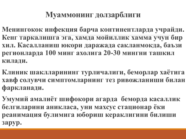 Муаммонинг долзарблиги
Менингокок инфекция барча континентларда учрайди. 
Кенг таркалишга эга, хамда мойиллик хамма учун бир 
хил. Касалланиш юкори даражада сакланмокда, баъзи 
регионларда 100 минг ахолига 20-30 мингни ташкил 
килади. 
Клиник шаклларининг турличалиги, беморлар хаётига 
хавф солувчи симптомларнинг тез ривожланиши билан 
фаркланади.
Умумий амалиёт шифокори агарда  беморда касаллик 
белгиларини аникласа, уни махсус стационар ёки 
реанимация булимига юбориш кераклигини билиши 
зарур.
