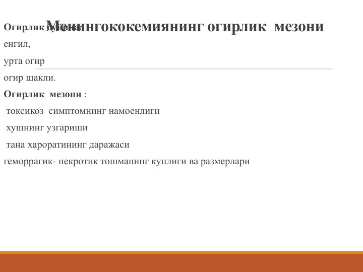 Менингококемиянинг огирлик  мезони
Огирлик буйича: 
енгил, 
урта огир 
огир шакли. 
Огирлик  мезони :
токсикоз симптомнинг намоенлиги
хушнинг узгариши
тана хароратининг даражаси
геморрагик- некротик тошманинг куплиги ва размерлари
