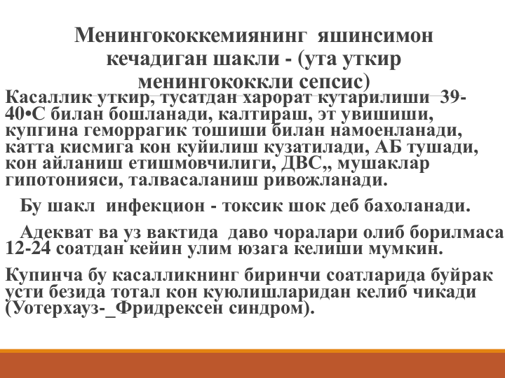 Менингококкемиянинг  яшинсимон 
кечадиган шакли - (ута уткир 
менингококкли сепсис)
Касаллик уткир, тусатдан харорат кутарилиши  39-
40•С билан бошланади, калтираш, эт увишиши, 
купгина геморрагик тошиши билан намоенланади, 
катта кисмига кон куйилиш кузатилади, АБ тушади, 
кон айланиш етишмовчилиги, ДВС,, мушаклар
гипотонияси, талвасаланиш ривожланади.
Бу шакл инфекцион - токсик шок деб бахоланади. 
Адекват ва уз вактида  даво чоралари олиб борилмаса 
12-24 соатдан кейин улим юзага келиши мумкин.
Купинча бу касалликнинг биринчи соатларида буйрак 
усти безида тотал кон куюлишларидан келиб чикади 
(Уотерхауз-_Фридрексен синдром).
