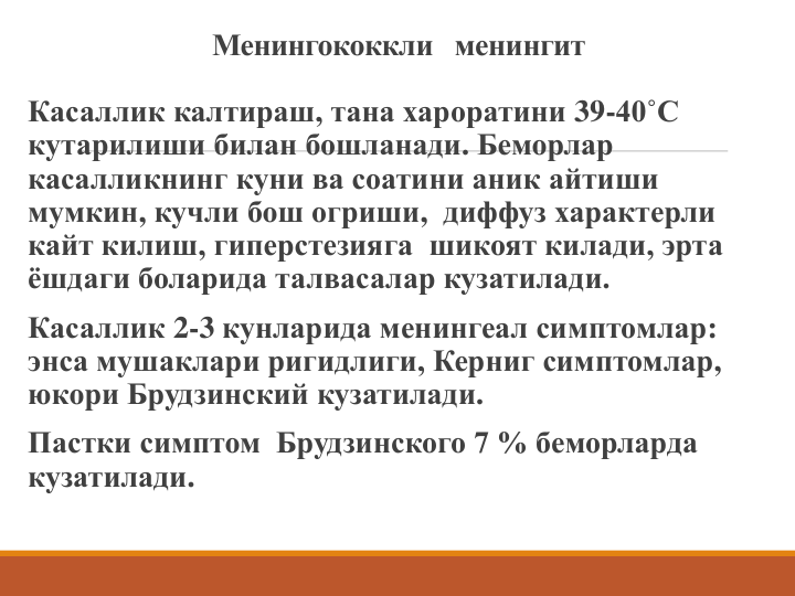 Менингококкли  менингит
Касаллик калтираш, тана хароратини 39-40˚С 
кутарилиши билан бошланади. Беморлар 
касалликнинг куни ва соатини аник айтиши 
мумкин, кучли бош огриши, диффуз характерли 
кайт килиш, гиперстезияга  шикоят килади, эрта 
ёшдаги боларида талвасалар кузатилади. 
Касаллик 2-3 кунларида менингеал симптомлар: 
энса мушаклари ригидлиги, Керниг симптомлар, 
юкори Брудзинский кузатилади.
Пастки симптом  Брудзинского 7 % беморларда 
кузатилади. 
