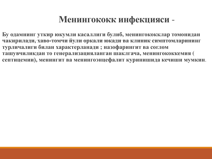Менингококк инфекцияси -
Бу одамнинг уткир юкумли касаллиги булиб, менингококклар томонидан 
чакирилади, хаво-томчи йули оркали юкади ва клиник симптомларининг 
турличалиги билан характерланади ; назофарингит ва соглом 
ташувчиликдан то генерализацияланган шаклгача, менингококкемия ( 
септицемии), менингит ва менингоэнцефалит куринишида кечиши мумкин.
