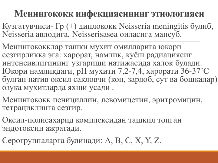 Менингококк инфекциясининг этиологияси
Кузгатувчиси- Гр (+) диплококк Neisseria meningitis булиб, 
Neisseria авлодига, Neisserisasea оиласига мансуб.
Менингококклар ташки мухит омилларига юкори 
сезгирликка эга: харорат, намлик, куёш радиациясиг 
интенсивлигининг узгариши натижасида халок булади. 
Юкори намликдаги, рН мухити 7,2-7,4, харорати 36-37˚С 
булган натив оксил сакловчи (кон, зардоб, сут ва бошкалар) 
озука мухитларда яхши усади .
Менингококк пенициллин, левомицетин, эритромицин, 
тетрациклинга сезгир.
Оксил-полисахарид комплексидан ташкил топган 
эндотоксин ажратади.
Серогруппаларга булинади: А, В, С, Х, Y, Z.
