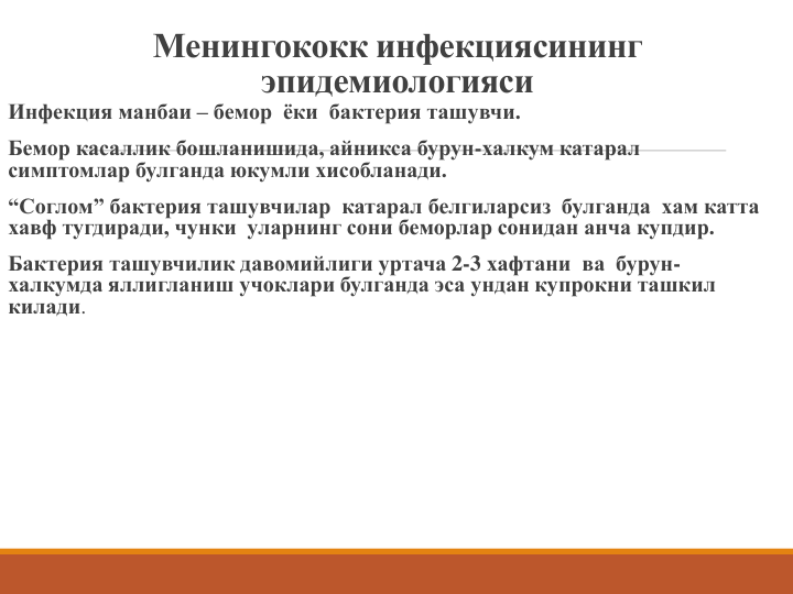 Менингококк инфекциясининг 
эпидемиологияси
Инфекция манбаи – бемор  ёки  бактерия ташувчи.
Бемор касаллик бошланишида, айникса бурун-халкум катарал
симптомлар булганда юкумли хисобланади.  
“Соглом” бактерия ташувчилар катарал белгиларсиз  булганда  хам катта 
хавф тугдиради, чунки  уларнинг сони беморлар сонидан анча купдир. 
Бактерия ташувчилик давомийлиги уртача 2-3 хафтани  ва  бурун-
халкумда яллигланиш учоклари булганда эса ундан купрокни ташкил 
килади.
