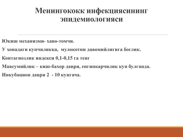 Менингококк инфекциясининг 
эпидемиологияси
Юкиш механизми- хаво-томчи. 
У хонадаги купчиликка,  мулокотни давомийлигига боглик.
Контагиозлик индекси 0,1-0,15 га тенг
Мавсумийлик – киш-бахор даври, енгинкарчилик куп булганда.
Инкубацион даври 2 - 10 кунгача.
