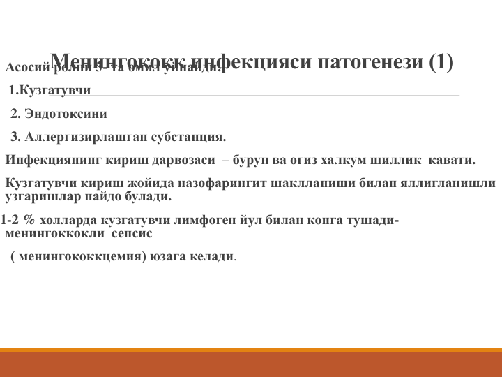 Менингококк инфекцияси патогенези (1)
Асосий ролни 3- та омил уйнайди: 
1.Кузгатувчи
2. Эндотоксини
3. Аллергизирлашган субстанция.
Инфекциянинг кириш дарвозаси – бурун ва огиз халкум шиллик  кавати.
Кузгатувчи кириш жойида назофарингит шаклланиши билан яллигланишли 
узгаришлар пайдо булади.
1-2 % холларда кузгатувчи лимфоген йул билан конга тушади-
менингоккокли сепсис
( менингококкцемия) юзага келади.
