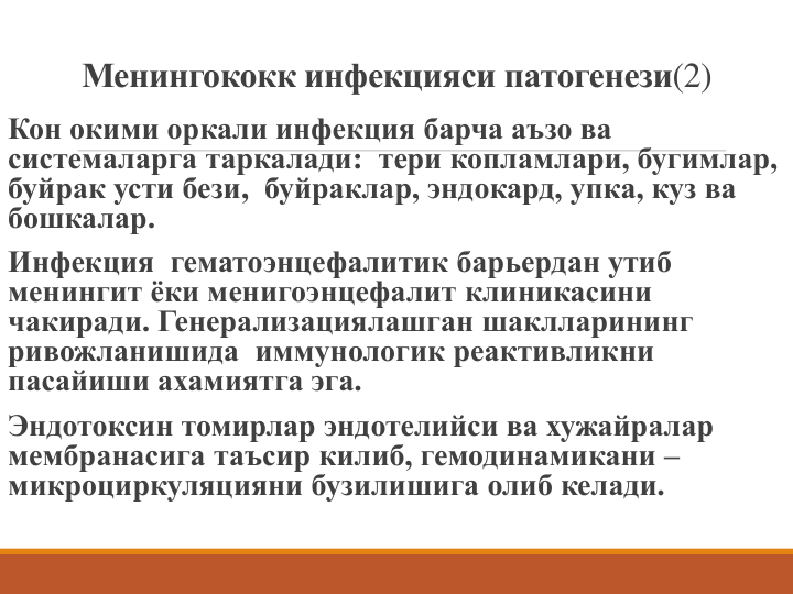 Менингококк инфекцияси патогенези(2)
Кон окими оркали инфекция барча аъзо ва 
системаларга таркалади: тери копламлари, бугимлар, 
буйрак усти бези, буйраклар, эндокард, упка, куз ва 
бошкалар.
Инфекция гематоэнцефалитик барьердан утиб 
менингит ёки менигоэнцефалит клиникасини 
чакиради. Генерализациялашган шаклларининг 
ривожланишида иммунологик реактивликни 
пасайиши ахамиятга эга.
Эндотоксин томирлар эндотелийси ва хужайралар 
мембранасига таъсир килиб, гемодинамикани –
микроциркуляцияни бузилишига олиб келади.
