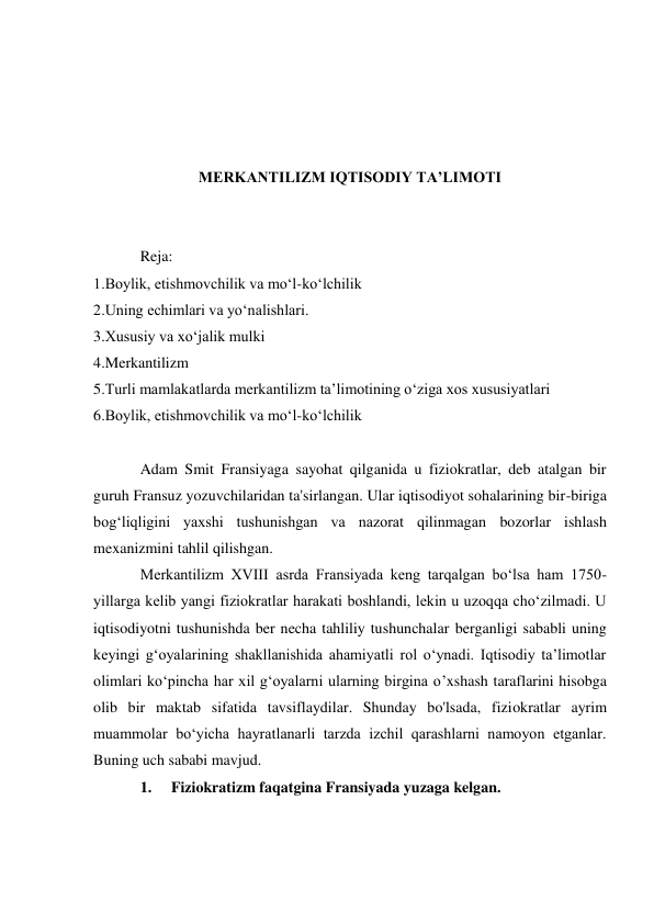  
 
 
 
MERKANTILIZM IQTISODIY TA’LIMOTI 
 
 
Reja: 
1.Boylik, etishmovchilik va mo‘l-ko‘lchilik 
2.Uning echimlari va yo‘nalishlari. 
3.Xususiy va xo‘jalik mulki 
4.Merkantilizm 
5.Turli mamlakatlarda merkantilizm ta’limotining o‘ziga xos xususiyatlari 
6.Boylik, etishmovchilik va mo‘l-ko‘lchilik 
 
Adam Smit Fransiyaga sayohat qilganida u fiziokratlar, deb atalgan bir 
guruh Fransuz yozuvchilaridan ta'sirlangan. Ular iqtisodiyot sohalarining bir-biriga 
bog‘liqligini yaxshi tushunishgan va nazorat qilinmagan bozorlar ishlash 
mexanizmini tahlil qilishgan. 
Merkantilizm XVIII asrda Fransiyada keng tarqalgan bo‘lsa ham 1750- 
yillarga kelib yangi fiziokratlar harakati boshlandi, lekin u uzoqqa cho‘zilmadi. U 
iqtisodiyotni tushunishda ber necha tahliliy tushunchalar berganligi sababli uning 
keyingi g‘oyalarining shakllanishida ahamiyatli rol o‘ynadi. Iqtisodiy ta’limotlar 
olimlari ko‘pincha har xil g‘oyalarni ularning birgina o’xshash taraflarini hisobga 
olib bir maktab sifatida tavsiflaydilar. Shunday bo'lsada, fiziokratlar ayrim 
muammolar bo‘yicha hayratlanarli tarzda izchil qarashlarni namoyon etganlar. 
Buning uch sababi mavjud. 
1. 
Fiziokratizm faqatgina Fransiyada yuzaga kelgan. 
