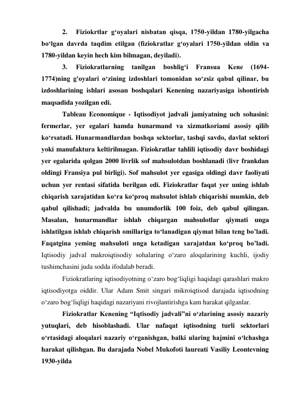 2. 
Fiziokrtlar g‘oyalari nisbatan qisqa, 1750-yildan 1780-yilgacha 
bo‘lgan davrda taqdim etilgan (fiziokratlar g‘oyalari 1750-yildan oldin va 
1780-yildan keyin hech kim bilmagan, deyiladi). 
3. 
Fiziokratlarning 
tanilgan 
boshlig‘i 
Fransua 
Kene 
(1694- 
1774)ning g'oyalari o‘zining izdoshlari tomonidan so‘zsiz qabul qilinar, bu 
izdoshlarining ishlari asosan boshqalari Kenening nazariyasiga ishontirish 
maqsadida yozilgan edi. 
Tableau Economique - Iqtisodiyot jadvali jamiyatning uch sohasini: 
fermerlar, yer egalari hamda hunarmand va xizmatkoriami asosiy qilib 
ko‘rsatadi. Hunarmandlardan boshqa sektorlar, tashqi savdo, davlat sektori 
yoki manufaktura keltirilmagan. Fiziokratlar tahlili iqtisodiy davr boshidagi 
yer egalarida qolgan 2000 livrlik sof mahsulotdan boshlanadi (livr frankdan 
oldingi Fransiya pul birligi). Sof mahsulot yer egasiga oldingi davr faoliyati 
uchun yer rentasi sifatida berilgan edi. Fiziokratlar faqat yer uning ishlab 
chiqarish xarajatidan ko‘ra ko‘proq mahsulot ishlab chiqarishi mumkin, deb 
qabul qilishadi; jadvalda bu unumdorlik 100 foiz, deb qabul qilingan. 
Masalan, hunarmandlar ishlab chiqargan mahsulotlar qiymati unga 
ishlatilgan ishlab chiqarish omillariga to‘lanadigan qiymat bilan teng bo’ladi. 
Faqatgina yeming mahsuloti unga ketadigan xarajatdan ko‘proq bo’ladi. 
Iqtisodiy jadval makroiqtisodiy sohalaring o‘zaro aloqalarining kuchli, ijodiy 
tushimchasini juda sodda ifodalab beradi. 
Fiziokratlaring iqtisodiyotning o‘zaro bog‘liqligi haqidagi qarashlari makro 
iqtisodiyotga oiddir. Ular Adam Smit singari mikroiqtisod darajada iqtisodning 
o‘zaro bog‘liqligi haqidagi nazariyani rivojlantirishga kam harakat qilganlar. 
Fiziokratlar Kenening “Iqtisodiy jadvali”ni o‘zlarining asosiy nazariy 
yutuqlari, deb hisoblashadi. Ular nafaqat iqtisodning turli sektorlari 
o‘rtasidagi aloqalari nazariy o‘rganishgan, balki ularing hajmini o‘lchashga 
harakat qilishgan. Bu darajada Nobel Mukofoti laureati Vasiliy Leontevning 
1930-yilda 
