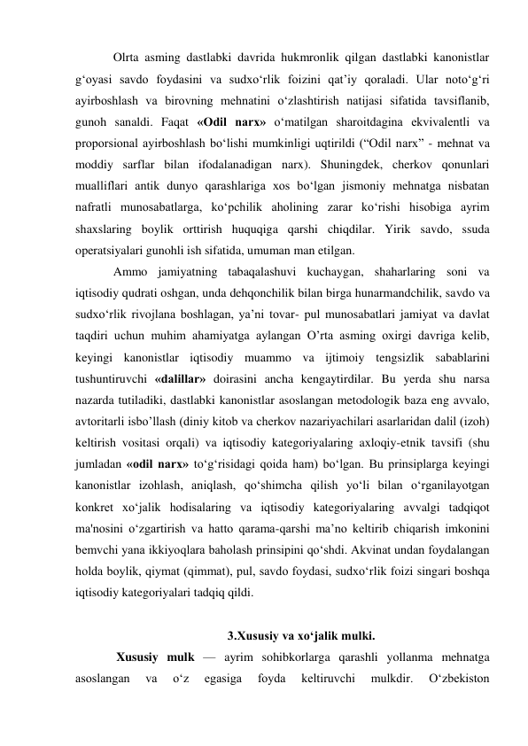 Olrta asming dastlabki davrida hukmronlik qilgan dastlabki kanonistlar 
g‘oyasi savdo foydasini va sudxo‘rlik foizini qat’iy qoraladi. Ular noto‘g‘ri 
ayirboshlash va birovning mehnatini o‘zlashtirish natijasi sifatida tavsiflanib, 
gunoh sanaldi. Faqat «Odil narx» o‘matilgan sharoitdagina ekvivalentli va 
proporsional ayirboshlash bo‘lishi mumkinligi uqtirildi (“Odil narx” - mehnat va 
moddiy sarflar bilan ifodalanadigan narx). Shuningdek, cherkov qonunlari 
mualliflari antik dunyo qarashlariga xos bo‘lgan jismoniy mehnatga nisbatan 
nafratli munosabatlarga, ko‘pchilik aholining zarar ko‘rishi hisobiga ayrim 
shaxslaring boylik orttirish huquqiga qarshi chiqdilar. Yirik savdo, ssuda 
operatsiyalari gunohli ish sifatida, umuman man etilgan. 
Ammo jamiyatning tabaqalashuvi kuchaygan, shaharlaring soni va 
iqtisodiy qudrati oshgan, unda dehqonchilik bilan birga hunarmandchilik, savdo va 
sudxo‘rlik rivojlana boshlagan, ya’ni tovar- pul munosabatlari jamiyat va davlat 
taqdiri uchun muhim ahamiyatga aylangan O’rta asming oxirgi davriga kelib, 
keyingi kanonistlar iqtisodiy muammo va ijtimoiy tengsizlik sabablarini 
tushuntiruvchi «dalillar» doirasini ancha kengaytirdilar. Bu yerda shu narsa 
nazarda tutiladiki, dastlabki kanonistlar asoslangan metodologik baza eng avvalo, 
avtoritarli isbo’llash (diniy kitob va cherkov nazariyachilari asarlaridan dalil (izoh) 
keltirish vositasi orqali) va iqtisodiy kategoriyalaring axloqiy-etnik tavsifi (shu 
jumladan «odil narx» to‘g‘risidagi qoida ham) bo‘lgan. Bu prinsiplarga keyingi 
kanonistlar izohlash, aniqlash, qo‘shimcha qilish yo‘li bilan o‘rganilayotgan 
konkret xo‘jalik hodisalaring va iqtisodiy kategoriyalaring avvalgi tadqiqot 
ma'nosini o‘zgartirish va hatto qarama-qarshi ma’no keltirib chiqarish imkonini 
bemvchi yana ikkiyoqlara baholash prinsipini qo‘shdi. Akvinat undan foydalangan 
holda boylik, qiymat (qimmat), pul, savdo foydasi, sudxo‘rlik foizi singari boshqa 
iqtisodiy kategoriyalari tadqiq qildi.  
 
3.Xususiy va xo‘jalik mulki. 
 Xususiy mulk — ayrim sohibkorlarga qarashli yollanma mehnatga 
asoslangan 
va 
oʻz 
egasiga 
foyda 
keltiruvchi 
mulkdir. 
Oʻzbekiston 
