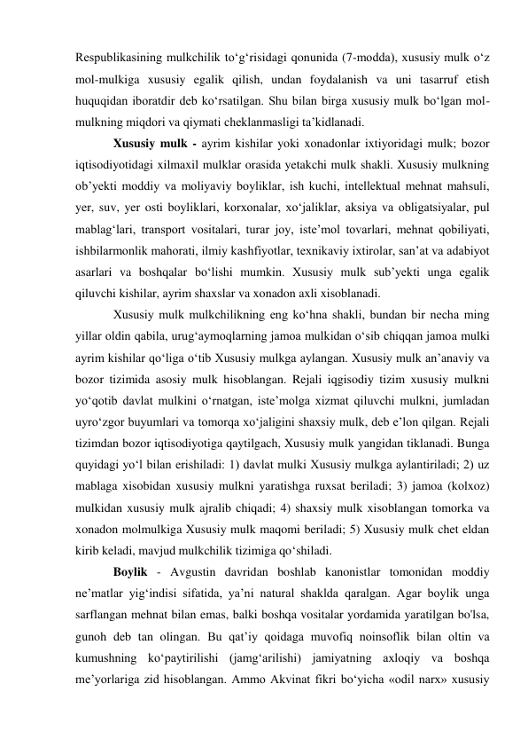 Respublikasining mulkchilik toʻgʻrisidagi qonunida (7-modda), xususiy mulk oʻz 
mol-mulkiga xususiy egalik qilish, undan foydalanish va uni tasarruf etish 
huquqidan iboratdir deb koʻrsatilgan. Shu bilan birga xususiy mulk boʻlgan mol-
mulkning miqdori va qiymati cheklanmasligi taʼkidlanadi. 
Xususiy mulk - ayrim kishilar yoki xonadonlar ixtiyoridagi mulk; bozor 
iqtisodiyotidagi xilmaxil mulklar orasida yetakchi mulk shakli. Xususiy mulkning 
obʼyekti moddiy va moliyaviy boyliklar, ish kuchi, intellektual mehnat mahsuli, 
yer, suv, yer osti boyliklari, korxonalar, xoʻjaliklar, aksiya va obligatsiyalar, pul 
mablagʻlari, transport vositalari, turar joy, isteʼmol tovarlari, mehnat qobiliyati, 
ishbilarmonlik mahorati, ilmiy kashfiyotlar, texnikaviy ixtirolar, sanʼat va adabiyot 
asarlari va boshqalar boʻlishi mumkin. Xususiy mulk subʼyekti unga egalik 
qiluvchi kishilar, ayrim shaxslar va xonadon axli xisoblanadi. 
Xususiy mulk mulkchilikning eng koʻhna shakli, bundan bir necha ming 
yillar oldin qabila, urugʻaymoqlarning jamoa mulkidan oʻsib chiqqan jamoa mulki 
ayrim kishilar qoʻliga oʻtib Xususiy mulkga aylangan. Xususiy mulk anʼanaviy va 
bozor tizimida asosiy mulk hisoblangan. Rejali iqgisodiy tizim xususiy mulkni 
yoʻqotib davlat mulkini oʻrnatgan, isteʼmolga xizmat qiluvchi mulkni, jumladan 
uyroʻzgor buyumlari va tomorqa xoʻjaligini shaxsiy mulk, deb eʼlon qilgan. Rejali 
tizimdan bozor iqtisodiyotiga qaytilgach, Xususiy mulk yangidan tiklanadi. Bunga 
quyidagi yoʻl bilan erishiladi: 1) davlat mulki Xususiy mulkga aylantiriladi; 2) uz 
mablaga xisobidan xususiy mulkni yaratishga ruxsat beriladi; 3) jamoa (kolxoz) 
mulkidan xususiy mulk ajralib chiqadi; 4) shaxsiy mulk xisoblangan tomorka va 
xonadon molmulkiga Xususiy mulk maqomi beriladi; 5) Xususiy mulk chet eldan 
kirib keladi, mavjud mulkchilik tizimiga qoʻshiladi. 
Boylik - Avgustin davridan boshlab kanonistlar tomonidan moddiy 
ne’matlar yig‘indisi sifatida, ya’ni natural shaklda qaralgan. Agar boylik unga 
sarflangan mehnat bilan emas, balki boshqa vositalar yordamida yaratilgan bo'lsa, 
gunoh deb tan olingan. Bu qat’iy qoidaga muvofiq noinsoflik bilan oltin va 
kumushning ko‘paytirilishi (jamg‘arilishi) jamiyatning axloqiy va boshqa 
me’yorlariga zid hisoblangan. Ammo Akvinat fikri bo‘yicha «odil narx» xususiy 
