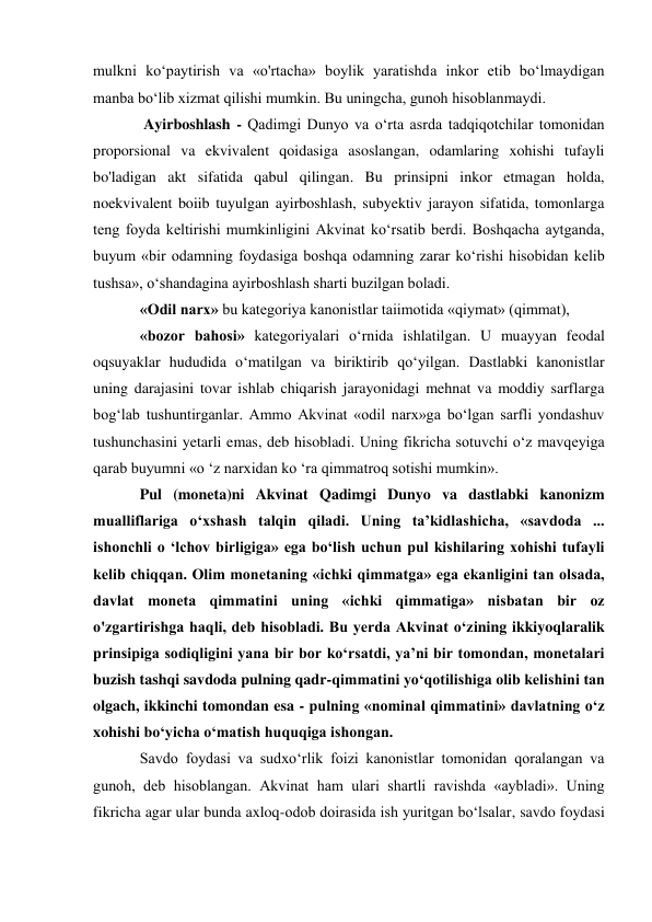 mulkni ko‘paytirish va «o'rtacha» boylik yaratishda inkor etib bo‘lmaydigan 
manba bo‘lib xizmat qilishi mumkin. Bu uningcha, gunoh hisoblanmaydi. 
 Ayirboshlash - Qadimgi Dunyo va o‘rta asrda tadqiqotchilar tomonidan 
proporsional va ekvivalent qoidasiga asoslangan, odamlaring xohishi tufayli 
bo'ladigan akt sifatida qabul qilingan. Bu prinsipni inkor etmagan holda, 
noekvivalent boiib tuyulgan ayirboshlash, subyektiv jarayon sifatida, tomonlarga 
teng foyda keltirishi mumkinligini Akvinat ko‘rsatib berdi. Boshqacha aytganda, 
buyum «bir odamning foydasiga boshqa odamning zarar ko‘rishi hisobidan kelib 
tushsa», o‘shandagina ayirboshlash sharti buzilgan boladi. 
«Odil narx» bu kategoriya kanonistlar taiimotida «qiymat» (qimmat), 
«bozor bahosi» kategoriyalari o‘rnida ishlatilgan. U muayyan feodal 
oqsuyaklar hududida o‘matilgan va biriktirib qo‘yilgan. Dastlabki kanonistlar 
uning darajasini tovar ishlab chiqarish jarayonidagi mehnat va moddiy sarflarga 
bog‘lab tushuntirganlar. Ammo Akvinat «odil narx»ga bo‘lgan sarfli yondashuv 
tushunchasini yetarli emas, deb hisobladi. Uning fikricha sotuvchi o‘z mavqeyiga 
qarab buyumni «o ‘z narxidan ko ‘ra qimmatroq sotishi mumkin». 
Pul (moneta)ni Akvinat Qadimgi Dunyo va dastlabki kanonizm 
mualliflariga o‘xshash talqin qiladi. Uning ta’kidlashicha, «savdoda ... 
ishonchli o ‘lchov birligiga» ega bo‘lish uchun pul kishilaring xohishi tufayli 
kelib chiqqan. Olim monetaning «ichki qimmatga» ega ekanligini tan olsada, 
davlat moneta qimmatini uning «ichki qimmatiga» nisbatan bir oz 
o'zgartirishga haqli, deb hisobladi. Bu yerda Akvinat o‘zining ikkiyoqlaralik 
prinsipiga sodiqligini yana bir bor ko‘rsatdi, ya’ni bir tomondan, monetalari 
buzish tashqi savdoda pulning qadr-qimmatini yo‘qotilishiga olib kelishini tan 
olgach, ikkinchi tomondan esa - pulning «nominal qimmatini» davlatning o‘z 
xohishi bo‘yicha o‘matish huquqiga ishongan. 
Savdo foydasi va sudxo‘rlik foizi kanonistlar tomonidan qoralangan va 
gunoh, deb hisoblangan. Akvinat ham ulari shartli ravishda «aybladi». Uning 
fikricha agar ular bunda axloq-odob doirasida ish yuritgan bo‘lsalar, savdo foydasi 
