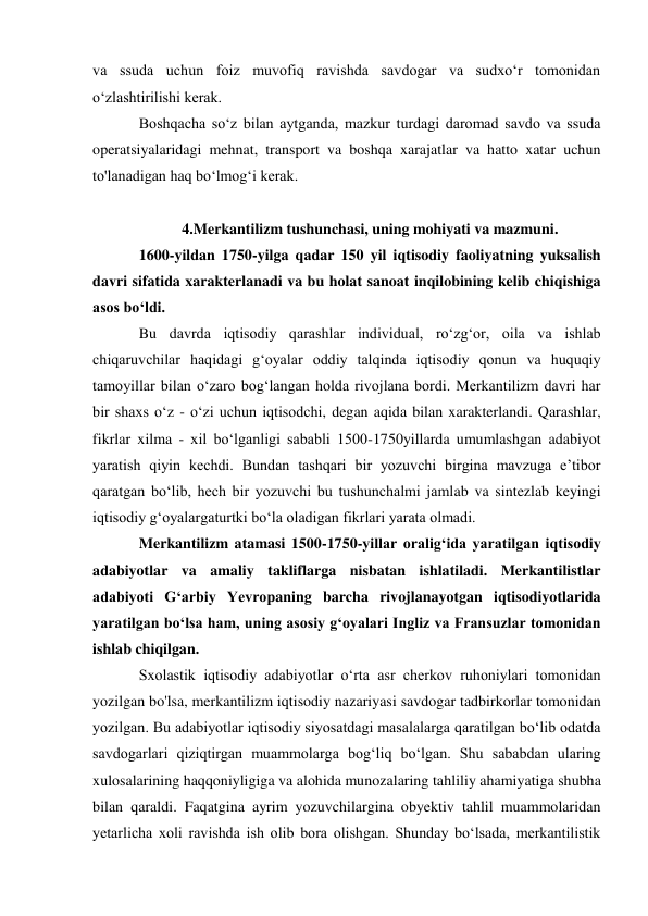 va ssuda uchun foiz muvofiq ravishda savdogar va sudxo‘r tomonidan  
o‘zlashtirilishi kerak. 
Boshqacha so‘z bilan aytganda, mazkur turdagi daromad savdo va ssuda 
operatsiyalaridagi mehnat, transport va boshqa xarajatlar va hatto xatar uchun 
to'lanadigan haq bo‘lmog‘i kerak. 
 
4.Merkantilizm tushunchasi, uning mohiyati va mazmuni. 
1600-yildan 1750-yilga qadar 150 yil iqtisodiy faoliyatning yuksalish 
davri sifatida xarakterlanadi va bu holat sanoat inqilobining kelib chiqishiga 
asos bo‘ldi. 
Bu davrda iqtisodiy qarashlar individual, ro‘zg‘or, oila va ishlab 
chiqaruvchilar haqidagi g‘oyalar oddiy talqinda iqtisodiy qonun va huquqiy 
tamoyillar bilan o‘zaro bog‘langan holda rivojlana bordi. Merkantilizm davri har 
bir shaxs o‘z - o‘zi uchun iqtisodchi, degan aqida bilan xarakterlandi. Qarashlar, 
fikrlar xilma - xil bo‘lganligi sababli 1500-1750yillarda umumlashgan adabiyot 
yaratish qiyin kechdi. Bundan tashqari bir yozuvchi birgina mavzuga e’tibor 
qaratgan bo‘lib, hech bir yozuvchi bu tushunchalmi jamlab va sintezlab keyingi 
iqtisodiy g‘oyalargaturtki bo‘la oladigan fikrlari yarata olmadi. 
Merkantilizm atamasi 1500-1750-yillar oralig‘ida yaratilgan iqtisodiy 
adabiyotlar va amaliy takliflarga nisbatan ishlatiladi. Merkantilistlar 
adabiyoti G‘arbiy Yevropaning barcha rivojlanayotgan iqtisodiyotlarida 
yaratilgan bo‘lsa ham, uning asosiy g‘oyalari Ingliz va Fransuzlar tomonidan 
ishlab chiqilgan. 
Sxolastik iqtisodiy adabiyotlar o‘rta asr cherkov ruhoniylari tomonidan 
yozilgan bo'lsa, merkantilizm iqtisodiy nazariyasi savdogar tadbirkorlar tomonidan 
yozilgan. Bu adabiyotlar iqtisodiy siyosatdagi masalalarga qaratilgan bo‘lib odatda 
savdogarlari qiziqtirgan muammolarga bog‘liq bo‘lgan. Shu sababdan ularing 
xulosalarining haqqoniyligiga va alohida munozalaring tahliliy ahamiyatiga shubha 
bilan qaraldi. Faqatgina ayrim yozuvchilargina obyektiv tahlil muammolaridan 
yetarlicha xoli ravishda ish olib bora olishgan. Shunday bo‘lsada, merkantilistik 
