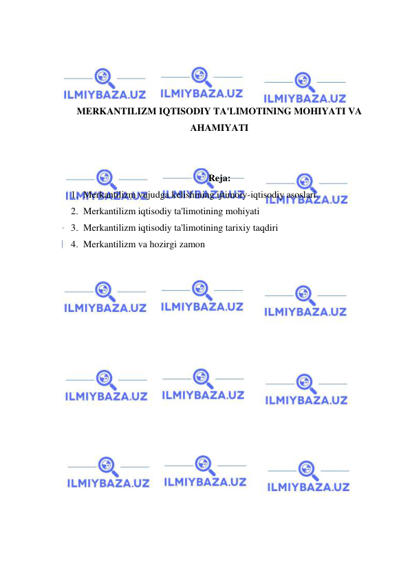  
 
 
 
 
 
MERKANTILIZM IQTISODIY TA'LIMOTINING MOHIYATI VA 
AHAMIYATI 
 
 
Reja: 
1. Merkantilizm vujudga kelishining ijtimoiy-iqtisodiy asoslari. 
2. Merkantilizm iqtisodiy ta'limotining mohiyati 
3. Merkantilizm iqtisodiy ta'limotining tarixiy taqdiri 
4. Merkantilizm va hozirgi zamon 
 
 
 
 
 
 
 
 
 
 
 
 
 
 
 
 
 
