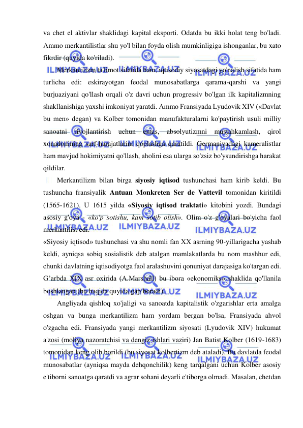  
 
va chet el aktivlar shaklidagi kapital eksporti. Odatda bu ikki holat teng bo'ladi. 
Ammo merkantilistlar shu yo'l bilan foyda olish mumkinligiga ishonganlar, bu xato 
fikrdir (quyida ko'riladi).  
Merkantilizm ta'limot sifatida ham, iqtisodiy siyosatdagi yo'nalish sifatida ham 
turlicha edi: eskirayotgan feodal munosabatlarga qarama-qarshi va yangi 
burjuaziyani qo'llash orqali o'z davri uchun progressiv bo'lgan ilk kapitalizmning 
shakllanishiga yaxshi imkoniyat yaratdi. Ammo Fransiyada Lyudovik XIV («Davlat 
bu men» degan) va Kolber tomonidan manufakturalarni ko'paytirish usuli milliy 
sanoatni rivojlantirish uchun emas, absolyutizmni mustahkamlash, qirol 
xonadonining sarf-harajatlarini qoplashga qaratildi. Germaniyadagi kameralistlar 
ham mavjud hokimiyatni qo'llash, aholini esa ularga so'zsiz bo'ysundirishga harakat 
qildilar.  
Merkantilizm bilan birga siyosiy iqtisod tushunchasi ham kirib keldi. Bu 
tushuncha fransiyalik Antuan Monkreten Ser de Vattevil tomonidan kiritildi 
(1565-1621). U 1615 yilda «Siyosiy iqtisod traktati» kitobini yozdi. Bundagi 
asosiy g'oya - «ko'p sotishu, kam sotib olish». Olim o'z g'oyalari bo'yicha faol 
merkantilist edi.  
«Siyosiy iqtisod» tushunchasi va shu nomli fan XX asrning 90-yillarigacha yashab 
keldi, ayniqsa sobiq sosialistik deb atalgan mamlakatlarda bu nom mashhur edi, 
chunki davlatning iqtisodiyotga faol aralashuvini qonuniyat darajasiga ko'targan edi. 
G’arbda XIX asr oxirida (A.Marshall) bu ibora «ekonomiks» shaklida qo'llanila 
boshlangan (bu haqida quyida gap boradi).  
Angliyada qishloq xo'jaligi va sanoatda kapitalistik o'zgarishlar erta amalga 
oshgan va bunga merkantilizm ham yordam bergan bo'lsa, Fransiyada ahvol 
o'zgacha edi. Fransiyada yangi merkantilizm siyosati (Lyudovik XIV) hukumat 
a'zosi (moliya nazoratchisi va dengiz ishlari vaziri) Jan Batist Kolber (1619-1683) 
tomonidan keng olib borildi (bu siyosat kolbertizm deb ataladi). Bu davlatda feodal 
munosabatlar (ayniqsa mayda dehqonchilik) keng tarqalgani uchun Kolber asosiy 
e'tiborni sanoatga qaratdi va agrar sohani deyarli e'tiborga olmadi. Masalan, chetdan 
