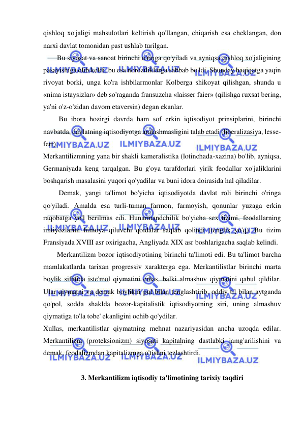  
 
qishloq xo'jaligi mahsulotlari keltirish qo'llangan, chiqarish esa cheklangan, don 
narxi davlat tomonidan past ushlab turilgan.  
Bu siyosat va sanoat birinchi o'ringa qo'yiladi va ayniqsa qishloq xo'jaligining 
pasayishiga olib keldi, bu esa noroziliklarga sabbab bo'ldi. Shunday haqiqatga yaqin 
rivoyat borki, unga ko'ra ishbilarmonlar Kolberga shikoyat qilishgan, shunda u 
«nima istaysizlar» deb so'raganda fransuzcha «laisser faier» (qilishga ruxsat bering, 
ya'ni o'z-o'zidan davom etaversin) degan ekanlar. 
 Bu ibora hozirgi davrda ham sof erkin iqtisodiyot prinsiplarini, birinchi 
navbatda, davlatning iqtisodiyotga aralashmasligini talab etadi (liberalizasiya, lesse-
ferr).  
Merkantilizmning yana bir shakli kameralistika (lotinchada-xazina) bo'lib, ayniqsa, 
Germaniyada keng tarqalgan. Bu g'oya tarafdorlari yirik feodallar xo'jaliklarini 
boshqarish masalasini yuqori qo'yadilar va buni idora doirasida hal qiladilar. 
 Demak, yangi ta'limot bo'yicha iqtisodiyotda davlat roli birinchi o'ringa 
qo'yiladi. Amalda esa turli-tuman farmon, farmoyish, qonunlar yuzaga erkin 
raqobatga yo'l berilmas edi. Hunarmandchilik bo'yicha sex tizimi, feodallarning 
imtiyozlarini himoya qiluvchi qoidalar saqlab qolindi (tenglik yo'q). Bu tizim 
Fransiyada XVIII asr oxirigacha, Angliyada XIX asr boshlarigacha saqlab kelindi. 
Merkantilizm bozor iqtisodiyotining birinchi ta'limoti edi. Bu ta'limot barcha 
mamlakatlarda tarixan progressiv xarakterga ega. Merkantilistlar birinchi marta 
boylik sifatida iste'mol qiymatini emas, balki almashuv qiymatini qabul qildilar. 
Ular qiymatni va demak boylikni pul bilan tenglashtirib, oddiy til bilan aytganda 
qo'pol, sodda shaklda bozor-kapitalistik iqtisodiyotning siri, uning almashuv 
qiymatiga to'la tobe' ekanligini ochib qo'ydilar.  
Xullas, merkantilistlar qiymatning mehnat nazariyasidan ancha uzoqda edilar. 
Merkantilizm (proteksionizm) siyosati kapitalning dastlabki jamg'arilishini va 
demak, feodalizmdan kapitalizmga o'tishni tezlashtirdi.  
 
3. Merkantilizm iqtisodiy ta'limotining tarixiy taqdiri 
 
