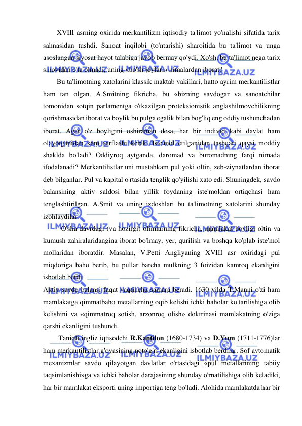 
 
XVIII asrning oxirida merkantilizm iqtisodiy ta'limot yo'nalishi sifatida tarix 
sahnasidan tushdi. Sanoat inqilobi (to'ntarishi) sharoitida bu ta'limot va unga 
asoslangan siyosat hayot talabiga javob bermay qo'ydi. Xo'sh, bu ta'limot nega tarix 
sinovidan o'ta olmadi, uning «bo'sh joylari» nimalardan iborat?  
Bu ta'limotning xatolarini klassik maktab vakillari, hatto ayrim merkantilistlar 
ham tan olgan. A.Smitning fikricha, bu «bizning savdogar va sanoatchilar 
tomonidan sotqin parlamentga o'tkazilgan proteksionistik anglashilmovchilikning 
qorishmasidan iborat va boylik bu pulga egalik bilan bog'liq eng oddiy tushunchadan 
iborat. Agar o'z boyligini oshiraman desa, har bir individ kabi davlat ham 
olayotganidan kam sarflashi kerak. Iste'mol etilganidan tashqari qaysi moddiy 
shaklda bo'ladi? Oddiyroq aytganda, daromad va buromadning farqi nimada 
ifodalanadi? Merkantilistlar uni mustahkam pul yoki oltin, zeb-ziynatlardan iborat 
deb bilganlar. Pul va kapital o'rtasida tenglik qo'yilishi xato edi. Shuningdek, savdo 
balansining aktiv saldosi bilan yillik foydaning iste'moldan ortiqchasi ham 
tenglashtirilgan. A.Smit va uning izdoshlari bu ta'limotning xatolarini shunday 
izohlaydilar.  
O'sha davrdagi (va hozirgi) olimlarning fikricha, mamlakat boyligi oltin va 
kumush zahiralaridangina iborat bo'lmay, yer, qurilish va boshqa ko'plab iste'mol 
mollaridan iboratdir. Masalan, V.Petti Angliyaning XVIII asr oxiridagi pul 
miqdoriga baho berib, bu pullar barcha mulkning 3 foizidan kamroq ekanligini 
isbotlab berdi.  
Aktiv savdo balansi faqat vaqtincha samara beradi. 1630 yilda T.Manni o'zi ham 
mamlakatga qimmatbaho metallarning oqib kelishi ichki baholar ko'tarilishiga olib 
kelishini va «qimmatroq sotish, arzonroq olish» doktrinasi mamlakatning o'ziga 
qarshi ekanligini tushundi. 
 Taniqli ingliz iqtisodchi R.Kantilon (1680-1734) va D.Yum (1711-1776)lar 
ham merkantilistlar g'oyasining noto'g'ri ekanligini isbotlab berdilar. Sof avtomatik 
mexanizmlar savdo qilayotgan davlatlar o'rtasidagi «pul metallarining tabiiy 
taqsimlanishi»ga va ichki baholar darajasining shunday o'rnatilishiga olib keladiki, 
har bir mamlakat eksporti uning importiga teng bo'ladi. Alohida mamlakatda har bir 
