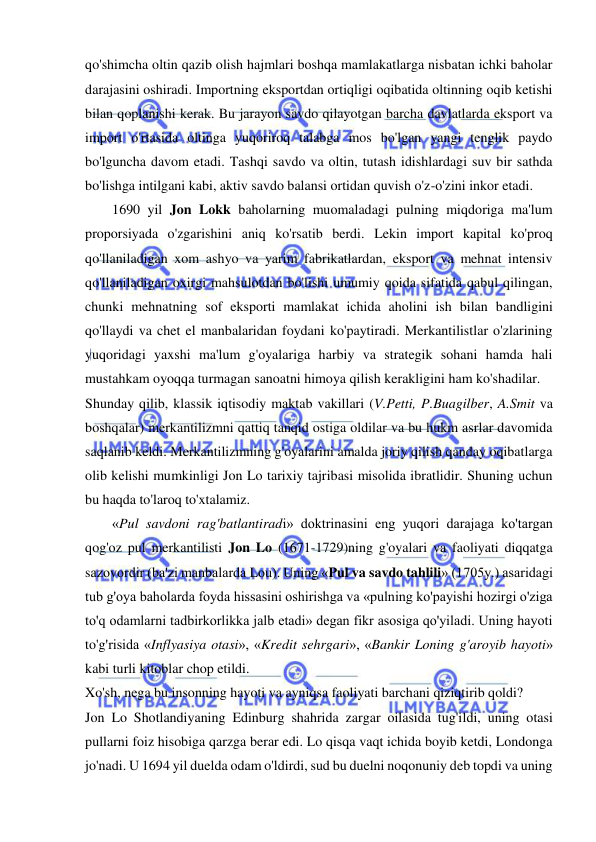  
 
qo'shimcha oltin qazib olish hajmlari boshqa mamlakatlarga nisbatan ichki baholar 
darajasini oshiradi. Importning eksportdan ortiqligi oqibatida oltinning oqib ketishi 
bilan qoplanishi kerak. Bu jarayon savdo qilayotgan barcha davlatlarda eksport va 
import o'rtasida oltinga yuqoriroq talabga mos bo'lgan yangi tenglik paydo 
bo'lguncha davom etadi. Tashqi savdo va oltin, tutash idishlardagi suv bir sathda 
bo'lishga intilgani kabi, aktiv savdo balansi ortidan quvish o'z-o'zini inkor etadi.  
1690 yil Jon Lokk baholarning muomaladagi pulning miqdoriga ma'lum 
proporsiyada o'zgarishini aniq ko'rsatib berdi. Lekin import kapital ko'proq 
qo'llaniladigan xom ashyo va yarim fabrikatlardan, eksport va mehnat intensiv 
qo'llaniladigan oxirgi mahsulotdan bo'lishi umumiy qoida sifatida qabul qilingan, 
chunki mehnatning sof eksporti mamlakat ichida aholini ish bilan bandligini 
qo'llaydi va chet el manbalaridan foydani ko'paytiradi. Merkantilistlar o'zlarining 
yuqoridagi yaxshi ma'lum g'oyalariga harbiy va strategik sohani hamda hali 
mustahkam oyoqqa turmagan sanoatni himoya qilish kerakligini ham ko'shadilar.  
Shunday qilib, klassik iqtisodiy maktab vakillari (V.Petti, P.Buagilber, A.Smit va 
boshqalar) merkantilizmni qattiq tanqid ostiga oldilar va bu hukm asrlar davomida 
saqlanib keldi. Merkantilizmning g'oyalarini amalda joriy qilish qanday oqibatlarga 
olib kelishi mumkinligi Jon Lo tarixiy tajribasi misolida ibratlidir. Shuning uchun 
bu haqda to'laroq to'xtalamiz.  
«Pul savdoni rag'batlantiradi» doktrinasini eng yuqori darajaga ko'targan 
qog'oz pul merkantilisti Jon Lo (1671-1729)ning g'oyalari va faoliyati diqqatga 
sazovordir (ba'zi manbalarda Lou). Uning «Pul va savdo tahlili» (1705y.) asaridagi 
tub g'oya baholarda foyda hissasini oshirishga va «pulning ko'payishi hozirgi o'ziga 
to'q odamlarni tadbirkorlikka jalb etadi» degan fikr asosiga qo'yiladi. Uning hayoti 
to'g'risida «Inflyasiya otasi», «Kredit sehrgari», «Bankir Loning g'aroyib hayoti» 
kabi turli kitoblar chop etildi.  
Xo'sh, nega bu insonning hayoti va ayniqsa faoliyati barchani qiziqtirib qoldi?  
Jon Lo Shotlandiyaning Edinburg shahrida zargar oilasida tug'ildi, uning otasi 
pullarni foiz hisobiga qarzga berar edi. Lo qisqa vaqt ichida boyib ketdi, Londonga 
jo'nadi. U 1694 yil duelda odam o'ldirdi, sud bu duelni noqonuniy deb topdi va uning 
