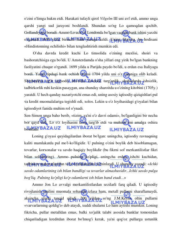  
 
o'zini o'limga hukm etdi. Harakati tufayli qirol Vilgelm III uni avf etdi, ammo unga 
qarshi yangi sud jarayoni boshlandi. Shundan so'ng Lo qamoqdan qochib, 
Gollandiyaga boradi. Ammo Lo uch yil Londonda bo'lgan vaqtida bank ishini yaxshi 
o'rganadi, 1694 yilda birinchi bank yuzaga keldi. Uning fikricha, bu hodisani 
«Hindistonning ochilishi» bilan tenglashtirish mumkin edi. 
 O'sha davrda kredit kuchi Lo timsolida o'zining muxlisi, shoiri va 
bashoratchisiga ega bo'ldi. U Amsterdamda o'sha yillari eng yirik bo'lgan bankning 
faoliyatini chuqur o'rgandi. 1699 yilda u Parijda paydo bo'ldi, u erdan esa Italiyaga 
bordi. Yangi tipdagi bank ochish orzusi 1704 yilda uni o'z vataniga olib keladi. 
Shotlandiya og'ir iqtisodiy ahvolda, savdoda turg'unlik, shaharlarda ishsizlik, 
tadbirkorlik ruhi keskin pasaygan, ana shunday sharoitda u o'zining kitobini (1705y.) 
yaratdi. U hech qanday nazariyotchi emas edi, uning asosiy iqtisodiy qiziqishlari pul 
va kredit muomalalariga tegishli edi, xolos. Lekin u o'z loyihasidagi g'oyalari bilan 
iqtisodiyot fanida muhim rol o'ynadi.  
Sen-Simon unga baho berib, «tizim, ya'ni o'z davri odami», bo'lganligini bir necha 
bor qayd etdi. Lo o'z loyihasini keng targ'ib etdi va muhimi uni amalga oshira 
boshladi.  
Loning g'oyasi quyidagilardan iborat bo'lgan: uningcha, iqtisodiy ravnaqning 
kaliti mamlakatda pul mo'l-ko'lligidir. U pulning o'zini boylik deb hisoblamagan, 
tovarlar, korxonalar va savdo haqiqiy boylikdir (bu fikrni sof merkantilistlar fikri 
bilan solishtiring). Ammo pulning ko'pligi, uningcha erdan, ishchi kuchidan, 
tadbirkor mahoratlaridan to'la foydalanishni ta'minlaydi. U shunday yozadi: «Ichki 
savdo odamlarining ish bilan bandligi va tovarlar almashuvidir...Ichki savdo pulga 
bog'liq. Pulning ko'pligi ko'p odamlarni ish bilan band etadi...»  
Ammo Jon Lo avvalgi merkantilistlardan sezilarli farq qiladi. U iqtisodiy 
rivojlanish omilini muomala sohasida izlasa ham, metall pullarni sharaflamaydi, 
aksincha ularni tanqid qiladi. 200 yildan so'ng J.M.Keyns oltin pullarni 
«varvarlarning qoldig'i» deb ataydi, xuddi shularni Lo ham aytishi mumkin. Loning 
fikricha, pullar metalldan emas, balki xo'jalik talabi asosida banklar tomonidan 
chiqariladigan kreditdan iborat bo'lmog'i kerak, ya'ni qog'oz pullarga ustunlik 
