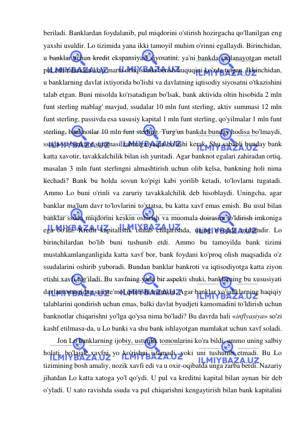  
 
beriladi. Banklardan foydalanib, pul miqdorini o'stirish hozirgacha qo'llanilgan eng 
yaxshi usuldir. Lo tizimida yana ikki tamoyil muhim o'rinni egallaydi. Birinchidan, 
u banklar uchun kredit ekspansiyasi siyosatini, ya'ni bankda saqlanayotgan metall 
pul zahiralaridan ko'p marta ortiq ssuda berish huquqini ko'zda tutgan. Ikkinchidan, 
u banklarning davlat ixtiyorida bo'lishi va davlatning iqtisodiy siyosatni o'tkazishini 
talab etgan. Buni misolda ko'rsatadigan bo'lsak, bank aktivida oltin hisobida 2 mln 
funt sterling mablag' mavjud, ssudalar 10 mln funt sterling, aktiv summasi 12 mln 
funt sterling, passivda esa xususiy kapital 1 mln funt sterling, qo'yilmalar 1 mln funt 
sterling, banknotlar 10 mln funt sterling. Turg'un bankda bunday hodisa bo'lmaydi, 
ssuda va banknot summasi zahiraga yaqin bo'lishi kerak. Shu sababli bunday bank 
katta xavotir, tavakkalchilik bilan ish yuritadi. Agar banknot egalari zahiradan ortiq, 
masalan 3 mln funt sterlingni almashtirish uchun olib kelsa, bankning holi nima 
kechadi? Bank bu holda sovun ko'pigi kabi yorilib ketadi, to'lovlarni tugatadi. 
Ammo Lo buni o'rinli va zaruriy tavakkalchilik deb hisoblaydi. Uningcha, agar 
banklar ma'lum davr to'lovlarini to'xtatsa, bu katta xavf emas emish. Bu usul bilan 
banklar ssuda miqdorini keskin oshirish va muomala doirasini to'ldirish imkoniga 
ega bo'ldi. Kredit kapitalistik ishlab chiqarishda, uning rivojida muhimdir. Lo 
birinchilardan bo'lib buni tushunib etdi. Ammo bu tamoyilda bank tizimi 
mustahkamlanganligida katta xavf bor, bank foydani ko'proq olish maqsadida o'z 
ssudalarini oshirib yuboradi. Bundan banklar bankroti va iqtisodiyotga katta ziyon 
etishi xavfi tug'iladi. Bu xavfning yana bir aspekti shuki, banklarning bu xususiyati 
davlat tomonidan suiiste'mol qilinishi mumkin. Agar banklar xo'jaliklarning haqiqiy 
talablarini qondirish uchun emas, balki davlat byudjeti kamomadini to'ldirish uchun 
banknotlar chiqarishni yo'lga qo'ysa nima bo'ladi? Bu davrda hali «inflyasiya» so'zi 
kashf etilmasa-da, u Lo banki va shu bank ishlayotgan mamlakat uchun xavf soladi.  
Jon Lo banklarning ijobiy, ustunlik tomonlarini ko'ra bildi, ammo uning salbiy 
holati, bo'lajak xavfni yo ko'rishni istamadi, yoki uni tushunib etmadi. Bu Lo 
tizimining bosh amaliy, nozik xavfi edi va u oxir-oqibatda unga zarba berdi. Nazariy 
jihatdan Lo katta xatoga yo'l qo'ydi. U pul va kreditni kapital bilan aynan bir deb 
o'yladi. U xato ravishda ssuda va pul chiqarishni kengaytirish bilan bank kapitalini 
