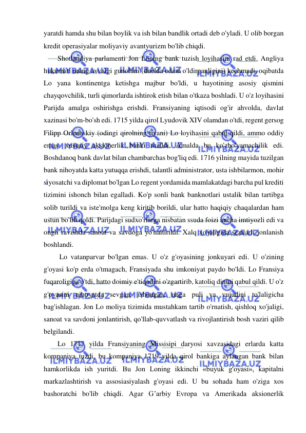  
 
yaratdi hamda shu bilan boylik va ish bilan bandlik ortadi deb o'yladi. U olib borgan 
kredit operasiyalar moliyaviy avantyurizm bo'lib chiqdi.  
Shotlandiya parlamenti Jon Loning bank tuzish loyihasini rad etdi. Angliya 
hukumati uning avvalgi gunohini (duelda odam o'ldirganligini) kechmadi, oqibatda 
Lo yana kontinentga ketishga majbur bo'ldi, u hayotining asosiy qismini 
chayqovchilik, turli qimorlarda ishtirok etish bilan o'tkaza boshladi. U o'z loyihasini 
Parijda amalga oshirishga erishdi. Fransiyaning iqtisodi og'ir ahvolda, davlat 
xazinasi bo'm-bo'sh edi. 1715 yilda qirol Lyudovik XIV olamdan o'tdi, regent gersog 
Filipp Orleanskiy (odingi qirolning jiyani) Lo loyihasini qabul qildi, ammo oddiy 
emas, xususiy aksionerlik banki tuzildi. Amalda bu ko'zbo'yamachilik edi. 
Boshdanoq bank davlat bilan chambarchas bog'liq edi. 1716 yilning mayida tuzilgan 
bank nihoyatda katta yutuqqa erishdi, talantli administrator, usta ishbilarmon, mohir 
siyosatchi va diplomat bo'lgan Lo regent yordamida mamlakatdagi barcha pul krediti 
tizimini ishonch bilan egalladi. Ko'p sonli bank banknotlari ustalik bilan tartibga 
solib turildi va iste'molga keng kiritib borildi, ular hatto haqiqiy chaqalardan ham 
ustun bo'lib qoldi. Parijdagi sudxo'rlarga nisbatan ssuda foizi ancha imtiyozli edi va 
ongli ravishda sanoat va savdoga yo'naltirildi. Xalq xo'jaligida sezilarli jonlanish 
boshlandi. 
 Lo vatanparvar bo'lgan emas. U o'z g'oyasining jonkuyari edi. U o'zining 
g'oyasi ko'p erda o'tmagach, Fransiyada shu imkoniyat paydo bo'ldi. Lo Fransiya 
fuqaroligiga o'tdi, hatto doimiy e'tiqodini o'zgartirib, katoliq dinini qabul qildi. U o'z 
g'oyasini nihoyatda sevgan, ishongan, unga puli va vujudini to'laligicha 
bag'ishlagan. Jon Lo moliya tizimida mustahkam tartib o'rnatish, qishloq xo'jaligi, 
sanoat va savdoni jonlantirish, qo'llab-quvvatlash va rivojlantirish bosh vaziri qilib 
belgilandi.  
Lo 1717 yilda Fransiyaning Missisipi daryosi xavzasidagi erlarda katta 
kompaniya tuzdi, bu kompaniya 1719 yilda qirol bankiga aylangan bank bilan 
hamkorlikda ish yuritdi. Bu Jon Loning ikkinchi «buyuk g'oyasi», kapitalni 
markazlashtirish va assosiasiyalash g'oyasi edi. U bu sohada ham o'ziga xos 
bashoratchi bo'lib chiqdi. Agar G’arbiy Evropa va Amerikada aksionerlik 

