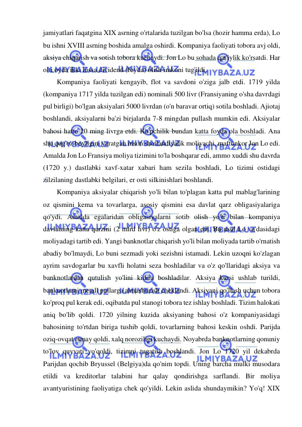  
 
jamiyatlari faqatgina XIX asrning o'rtalarida tuzilgan bo'lsa (hozir hamma erda), Lo 
bu ishni XVIII asrning boshida amalga oshirdi. Kompaniya faoliyati tobora avj oldi, 
aksiya chiqarish va sotish tobora kuchaydi. Jon Lo bu sohada qat'iylik ko'rsatdi. Har 
olti oyda ikki hissa dividend (foyda) olish imkoni tug'ildi.  
Kompaniya faoliyati kengayib, flot va savdoni o'ziga jalb etdi. 1719 yilda 
(kompaniya 1717 yilda tuzilgan edi) nominali 500 livr (Fransiyaning o'sha davrdagi 
pul birligi) bo'lgan aksiyalari 5000 livrdan (o'n baravar ortiq) sotila boshladi. Ajiotaj 
boshlandi, aksiyalarni ba'zi birjalarda 7-8 mingdan pullash mumkin edi. Aksiyalar 
bahosi hatto 20 ming livrga etdi. Ko'pchilik bundan katta foyda ola boshladi. Ana 
shu qog'oz boyligini yaratgan inson shotlandiyalik moliyachi, maftunkor Jon Lo edi. 
Amalda Jon Lo Fransiya moliya tizimini to'la boshqarar edi, ammo xuddi shu davrda 
(1720 y.) dastlabki xavf-xatar xabari ham sezila boshladi, Lo tizimi ostidagi 
zilzilaning dastlabki belgilari, er osti silkinishlari boshlandi.  
Kompaniya aksiyalar chiqarish yo'li bilan to'plagan katta pul mablag'larining 
oz qismini kema va tovarlarga, asosiy qismini esa davlat qarz obligasiyalariga 
qo'ydi. Amalda egalaridan obligasiyalarni sotib olish yo'li bilan kompaniya 
davlatning katta qarzini (2 mlrd livr) o'z ostiga olgan edi. Bu usul Lo va'dasidagi 
moliyadagi tartib edi. Yangi banknotlar chiqarish yo'li bilan moliyada tartib o'rnatish 
abadiy bo'lmaydi, Lo buni sezmadi yoki sezishni istamadi. Lekin uzoqni ko'zlagan 
ayrim savdogarlar bu xavfli holatni seza boshladilar va o'z qo'llaridagi aksiya va 
banknotlardan qutulish yo'lini kidira boshladilar. Aksiya kursi ushlab turildi, 
banknotlarni metall pullarga almashtirish cheklandi. Aksiyani qo'llash uchun tobora 
ko'proq pul kerak edi, oqibatda pul stanogi tobora tez ishlay boshladi. Tizim halokati 
aniq bo'lib qoldi. 1720 yilning kuzida aksiyaning bahosi o'z kompaniyasidagi 
bahosining to'rtdan biriga tushib qoldi, tovarlarning bahosi keskin oshdi. Parijda 
oziq-ovqat etmay qoldi, xalq noroziligi kuchaydi. Noyabrda banknotlarning qonuniy 
to'lov quvvati yo'qoldi, tizimni tugatish boshlandi. Jon Lo 1720 yil dekabrda 
Parijdan qochib Bryussel (Belgiya)da qo'nim topdi. Uning barcha mulki musodara 
etildi va kreditorlar talabini har qalay qondirishga sarflandi. Bir moliya 
avantyuristining faoliyatiga chek qo'yildi. Lekin aslida shundaymikin? Yo'q! XIX 
