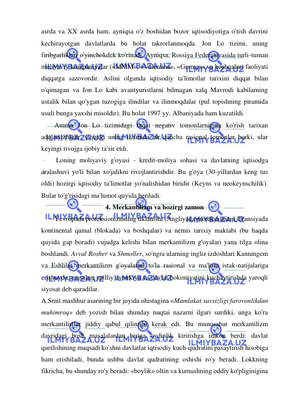  
 
asrda va XX asrda ham, ayniqsa o'z boshidan bozor iqtisodiyotiga o'tish davrini 
kechirayotgan davlatlarda bu holat takrorlanmoqda. Jon Lo tizimi, uning 
firibgarliklari o'yinchokdek ko'rinadi. Ayniqsa, Rossiya Federasiyasida turli-tuman 
moliyaviy kompaniyalar («MMM», «Valentina», «Germes» va boshqalar) faoliyati 
diqqatga sazovordir. Aslini olganda iqtisodiy ta'limotlar tarixini diqqat bilan 
o'qimagan va Jon Lo kabi avantyuristlarni bilmagan xalq Mavrodi kabilarning 
ustalik bilan qo'ygan tuzogiga ilindilar va ilinmoqdalar (pul topishning piramida 
usuli bunga yaxshi misoldir). Bu holat 1997 yy. Albaniyada ham kuzatildi.  
Ammo Jon Lo tizimidagi faqat negativ tomonlarnigina ko'rish tarixan 
adolatsizlikdir. Chunki uning tizimida bir qancha rasional tomonlar borki, ular 
keyingi rivojga ijobiy ta'sir etdi. 
 Loning moliyaviy g'oyasi - kredit-moliya sohasi va davlatning iqtisodga 
aralashuvi yo'li bilan xo'jalikni rivojlantirishdir. Bu g'oya (30-yillardan keng tus 
oldi) hozirgi iqtisodiy ta'limotlar yo'nalishidan biridir (Keyns va neokeynschilik). 
Bular to'g'risidagi ma'lumot quyida beriladi.  
4. Merkantilizm va hozirgi zamon 
Yevropada proteksionizmning tiklanishi (Angliyada proteksionizm, Fransiyada 
kontinental qamal (blokada) va boshqalar) va nemis tarixiy maktabi (bu haqda 
quyida gap boradi) vujudga kelishi bilan merkantilizm g'oyalari yana tilga olina 
boshlandi. Avval Rosher va Shmoller, so'ngra ularning ingliz izdoshlari Kanningem 
va Eshlilar merkantilizm g'oyalarini to'la rasional va ma'lum istak-natijalariga 
erishuvda, masalan, milliy avtarkiya va davlat hokimiyatini kuchaytirishda yaroqli 
siyosat deb qaradilar.  
A.Smit mashhur asarining bir joyida ohistagina «Mamlakat xavsizligi farovonlikdan 
muhimroq» deb yozish bilan shunday nuqtai nazarni ilgari surdiki, unga ko'ra 
merkantilistlar jiddiy qabul qilinishi kerak edi. Bu munosabat merkantilizm 
davridagi bosh masalalardan biriga oydinlik kiritishga imkon berdi: davlat 
qurilishining maqsadi ko'shni davlatlar iqtisodiy kuch-qudratini pasaytirish hisobiga 
ham erishiladi, bunda ushbu davlat qudratining oshishi ro'y beradi. Lokkning 
fikricha, bu shunday ro'y beradi: «boylik» oltin va kumushning oddiy ko'pliginigina 
