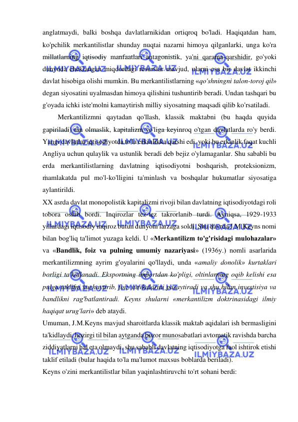  
 
anglatmaydi, balki boshqa davlatlarnikidan ortiqroq bo'ladi. Haqiqatdan ham, 
ko'pchilik merkantilistlar shunday nuqtai nazarni himoya qilganlarki, unga ko'ra 
millatlarning iqtisodiy manfaatlari antagonistik, ya'ni qarama-qarshidir, go'yoki 
dunyoda cheklangan miqdordagi resurslar mavjud, ularni esa bir davlat ikkinchi 
davlat hisobiga olishi mumkin. Bu merkantilistlarning «qo'shningni talon-toroj qil» 
degan siyosatini uyalmasdan himoya qilishini tushuntirib beradi. Undan tashqari bu 
g'oyada ichki iste'molni kamaytirish milliy siyosatning maqsadi qilib ko'rsatiladi. 
 Merkantilizmni qaytadan qo'llash, klassik maktabni (bu haqda quyida 
gapiriladi) tan olmaslik, kapitalizm yo'liga keyinroq o'tgan davlatlarda ro'y berdi. 
Yangi davlatlar iqtisodiyotda to'la erkinlikka qarshi edi, yoki bu erkinlik faqat kuchli 
Angliya uchun qulaylik va ustunlik beradi deb bejiz o'ylamaganlar. Shu sababli bu 
erda merkantilistlarning davlatning iqtisodiyotni boshqarish, proteksionizm, 
mamlakatda pul mo'l-ko'lligini ta'minlash va boshqalar hukumatlar siyosatiga 
aylantirildi.  
XX asrda davlat monopolistik kapitalizmi rivoji bilan davlatning iqtisodiyotdagi roli 
tobora oshib bordi. Inqirozlar tez-tez takrorlanib turdi. Ayniqsa, 1929-1933 
yillardagi iqtisodiy inqiroz butun dunyoni larzaga soldi. Shu davrda J.M.Keyns nomi 
bilan bog'liq ta'limot yuzaga keldi. U «Merkantilizm to'g'risidagi mulohazalar» 
va «Bandlik, foiz va pulning umumiy nazariyasi» (1936y.) nomli asarlarida 
merkantilizmning ayrim g'oyalarini qo'llaydi, unda «amaliy donolik» kurtaklari 
borligi ta'kidlanadi. Eksportning importdan ko'pligi, oltinlarning oqib kelishi esa 
pulga taklifni kuchaytirib, foiz stavkalarini pasaytiradi va shu bilan investisiya va 
bandlikni rag'batlantiradi. Keyns shularni «merkantilizm doktrinasidagi ilmiy 
haqiqat urug'lari» deb ataydi.  
Umuman, J.M.Keyns mavjud sharoitlarda klassik maktab aqidalari ish bermasligini 
ta'kidlaydi, hozirgi til bilan aytganda bozor munosabatlari avtomatik ravishda barcha 
ziddiyatlarni hal eta olmaydi, shu sababli davlatning iqtisodiyotga faol ishtirok etishi 
taklif etiladi (bular haqida to'la ma'lumot maxsus boblarda beriladi).  
Keyns o'zini merkantilistlar bilan yaqinlashtiruvchi to'rt sohani berdi:  
