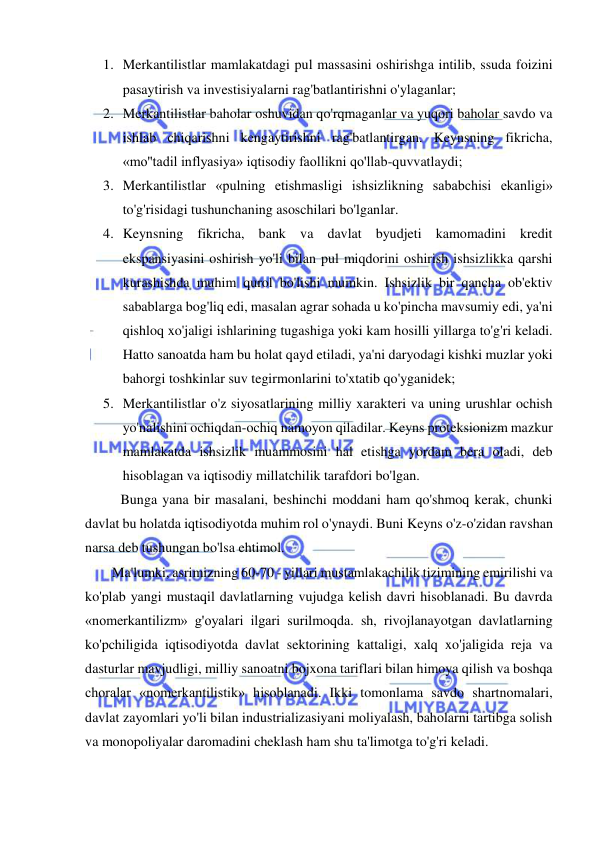  
 
1. Merkantilistlar mamlakatdagi pul massasini oshirishga intilib, ssuda foizini 
pasaytirish va investisiyalarni rag'batlantirishni o'ylaganlar;  
2. Merkantilistlar baholar oshuvidan qo'rqmaganlar va yuqori baholar savdo va 
ishlab chiqarishni kengaytirishni rag'batlantirgan. Keynsning fikricha, 
«mo''tadil inflyasiya» iqtisodiy faollikni qo'llab-quvvatlaydi;  
3. Merkantilistlar «pulning etishmasligi ishsizlikning sababchisi ekanligi» 
to'g'risidagi tushunchaning asoschilari bo'lganlar.  
4. Keynsning fikricha, bank va davlat byudjeti kamomadini kredit 
ekspansiyasini oshirish yo'li bilan pul miqdorini oshirish ishsizlikka qarshi 
kurashishda muhim qurol bo'lishi mumkin. Ishsizlik bir qancha ob'ektiv 
sabablarga bog'liq edi, masalan agrar sohada u ko'pincha mavsumiy edi, ya'ni 
qishloq xo'jaligi ishlarining tugashiga yoki kam hosilli yillarga to'g'ri keladi. 
Hatto sanoatda ham bu holat qayd etiladi, ya'ni daryodagi kishki muzlar yoki 
bahorgi toshkinlar suv tegirmonlarini to'xtatib qo'yganidek; 
5. Merkantilistlar o'z siyosatlarining milliy xarakteri va uning urushlar ochish 
yo'nalishini ochiqdan-ochiq namoyon qiladilar. Keyns proteksionizm mazkur 
mamlakatda ishsizlik muammosini hal etishga yordam bera oladi, deb 
hisoblagan va iqtisodiy millatchilik tarafdori bo'lgan. 
  
Bunga yana bir masalani, beshinchi moddani ham qo'shmoq kerak, chunki 
davlat bu holatda iqtisodiyotda muhim rol o'ynaydi. Buni Keyns o'z-o'zidan ravshan 
narsa deb tushungan bo'lsa ehtimol.  
Ma'lumki, asrimizning 60-70 - yillari mustamlakachilik tizimining emirilishi va 
ko'plab yangi mustaqil davlatlarning vujudga kelish davri hisoblanadi. Bu davrda 
«nomerkantilizm» g'oyalari ilgari surilmoqda. sh, rivojlanayotgan davlatlarning 
ko'pchiligida iqtisodiyotda davlat sektorining kattaligi, xalq xo'jaligida reja va 
dasturlar mavjudligi, milliy sanoatni bojxona tariflari bilan himoya qilish va boshqa 
choralar «nomerkantilistik» hisoblanadi. Ikki tomonlama savdo shartnomalari, 
davlat zayomlari yo'li bilan industrializasiyani moliyalash, baholarni tartibga solish 
va monopoliyalar daromadini cheklash ham shu ta'limotga to'g'ri keladi.  
