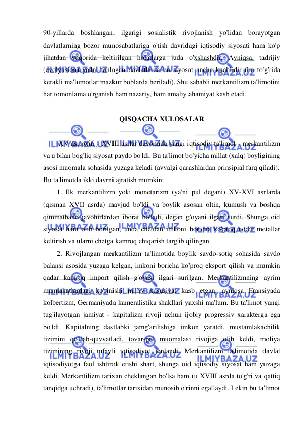  
 
90-yillarda boshlangan, ilgarigi sosialistik rivojlanish yo'lidan borayotgan 
davlatlarning bozor munosabatlariga o'tish davridagi iqtisodiy siyosati ham ko'p 
jihatdan yuqorida keltirilgan holatlarga juda o'xshashdir. Ayniqsa, tadrijiy 
(evolyusion) yo'lni tanlagan davlatlarda bu siyosat ancha kuchlidir (bu to'g'rida 
kerakli ma'lumotlar mazkur boblarda beriladi). Shu sababli merkantilizm ta'limotini 
har tomonlama o'rganish ham nazariy, ham amaliy ahamiyat kasb etadi.  
 
QISQACHA XULOSALAR 
 
 XV asr oxiri - XVIII asrlar davomida yangi iqtisodiy ta'limot - merkantilizm 
va u bilan bog'liq siyosat paydo bo'ldi. Bu ta'limot bo'yicha millat (xalq) boyligining 
asosi muomala sohasida yuzaga keladi (avvalgi qarashlardan prinsipial farq qiladi).  
Bu ta'limotda ikki davrni ajratish mumkin:  
1. Ilk merkantilizm yoki monetarizm (ya'ni pul degani) XV-XVI asrlarda 
(qisman XVII asrda) mavjud bo'ldi va boylik asosan oltin, kumush va boshqa 
qimmatbaho javohirlardan iborat bo'ladi, degan g'oyani ilgari surdi. Shunga oid 
siyosat ham olib borilgan, unda chetdan imkoni boricha ko'proq nodir metallar 
keltirish va ularni chetga kamroq chiqarish targ'ib qilingan.  
2. Rivojlangan merkantilizm ta'limotida boylik savdo-sotiq sohasida savdo 
balansi asosida yuzaga kelgan, imkoni boricha ko'proq eksport qilish va mumkin 
qadar kamroq import qilish g'oyasi ilgari surilgan. Merkantilizmning ayrim 
mamlakatlardagi ko'rinishi milliy xususiyat kasb etgan, ayniqsa Fransiyada 
kolbertizm, Germaniyada kameralistika shakllari yaxshi ma'lum. Bu ta'limot yangi 
tug'ilayotgan jamiyat - kapitalizm rivoji uchun ijobiy progressiv xarakterga ega 
bo'ldi. Kapitalning dastlabki jamg'arilishiga imkon yaratdi, mustamlakachilik 
tizimini qo'llab-quvvatladi, tovar-pul muomalasi rivojiga olib keldi, moliya 
tizimining rivoji tufayli iqtisodiyot jonlandi. Merkantilizm ta'limotida davlat 
iqtisodiyotga faol ishtirok etishi shart, shunga oid iqtisodiy siyosat ham yuzaga 
keldi. Merkantilizm tarixan cheklangan bo'lsa ham (u XVIII asrda to'g'ri va qattiq 
tanqidga uchradi), ta'limotlar tarixidan munosib o'rinni egallaydi. Lekin bu ta'limot 
