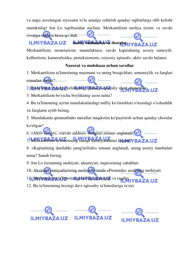  
 
va unga asoslangan siyosatni to'la amalga oshirish qanday oqibatlarga olib kelishi 
mumkinligi Jon Lo tajribasidan ma'lum. Merkantilizm moliya tizimi va savdo 
rivojiga muhim hissa qo'shdi.  
Asosiy tushuncha va iboralar 
Merkantilizm; monetarizm; manufaktura; savdo kapitalining asosiy tamoyili; 
kolbertizm; kameralistika; proteksionizm; «siyosiy iqtisod»; aktiv savdo balansi.  
Nazorat va mulohaza uchun savollar 
1. Merkantilizm ta'limotining mazmuni va uning bosqichlari, umumiylik va farqlari 
nimadan iborat?  
2. Bu ta'limot vujudga kelishining ijtimoiy-iqtisodiy shart-sharoitlari.  
3. Merkantilizm bo'yicha boylikning asosi nima?  
4. Bu ta'limotning ayrim mamlakatlardagi milliy ko'rinishlari o'rtasidagi o'xshashlik 
va farqlarni aytib bering.  
5. Mamlakatda qimmatbaho metallar miqdorini ko'paytirish uchun qanday choralar 
ko'rilgan?  
6. «Aktiv savdo», «savdo saldosi» iboralari nimani anglatadi?  
7. Merkantilizm ta'limotining taniqli namoyandalari kimlar?  
8. «Kapitalning dastlabki jamg'arilishi» nimani anglatadi, uning asosiy manbalari 
nima? Sanab bering.  
9. Jon Lo tizimining mohiyati, ahamiyati, inqirozining sabablari.  
10. Aksioner jamiyatlarining moliya tizimida «Piramida» usulining mohiyati.  
11. Merkantilizm ta'limotining tarixiy ahamiyati va taqdiri.  
12. Bu ta'limotning hozirgi davr iqtisodiy ta'limotlariga ta'siri. 
 
 
