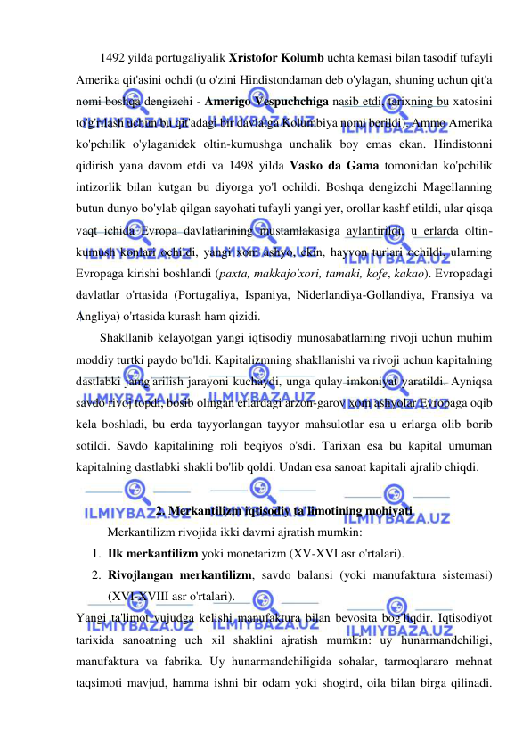  
 
1492 yilda portugaliyalik Xristofor Kolumb uchta kemasi bilan tasodif tufayli 
Amerika qit'asini ochdi (u o'zini Hindistondaman deb o'ylagan, shuning uchun qit'a 
nomi boshqa dengizchi - Amerigo Vespuchchiga nasib etdi, tarixning bu xatosini 
to'g'rilash uchun bu qit'adagi bir davlatga Kolumbiya nomi berildi). Ammo Amerika 
ko'pchilik o'ylaganidek oltin-kumushga unchalik boy emas ekan. Hindistonni 
qidirish yana davom etdi va 1498 yilda Vasko da Gama tomonidan ko'pchilik 
intizorlik bilan kutgan bu diyorga yo'l ochildi. Boshqa dengizchi Magellanning 
butun dunyo bo'ylab qilgan sayohati tufayli yangi yer, orollar kashf etildi, ular qisqa 
vaqt ichida Evropa davlatlarining mustamlakasiga aylantirildi, u erlarda oltin-
kumush konlari ochildi, yangi xom ashyo, ekin, hayvon turlari ochildi, ularning 
Evropaga kirishi boshlandi (paxta, makkajo'xori, tamaki, kofe, kakao). Evropadagi 
davlatlar o'rtasida (Portugaliya, Ispaniya, Niderlandiya-Gollandiya, Fransiya va 
Angliya) o'rtasida kurash ham qizidi.  
Shakllanib kelayotgan yangi iqtisodiy munosabatlarning rivoji uchun muhim 
moddiy turtki paydo bo'ldi. Kapitalizmning shakllanishi va rivoji uchun kapitalning 
dastlabki jamg'arilish jarayoni kuchaydi, unga qulay imkoniyat yaratildi. Ayniqsa 
savdo rivoj topdi, bosib olingan erlardagi arzon-garov xom ashyolar Evropaga oqib 
kela boshladi, bu erda tayyorlangan tayyor mahsulotlar esa u erlarga olib borib 
sotildi. Savdo kapitalining roli beqiyos o'sdi. Tarixan esa bu kapital umuman 
kapitalning dastlabki shakli bo'lib qoldi. Undan esa sanoat kapitali ajralib chiqdi.  
 
2. Merkantilizm iqtisodiy ta'limotining mohiyati 
Merkantilizm rivojida ikki davrni ajratish mumkin:  
1. Ilk merkantilizm yoki monetarizm (XV-XVI asr o'rtalari).  
2. Rivojlangan merkantilizm, savdo balansi (yoki manufaktura sistemasi) 
(XVI-XVIII asr o'rtalari).  
Yangi ta'limot vujudga kelishi manufaktura bilan bevosita bog'liqdir. Iqtisodiyot 
tarixida sanoatning uch xil shaklini ajratish mumkin: uy hunarmandchiligi, 
manufaktura va fabrika. Uy hunarmandchiligida sohalar, tarmoqlararo mehnat 
taqsimoti mavjud, hamma ishni bir odam yoki shogird, oila bilan birga qilinadi. 
