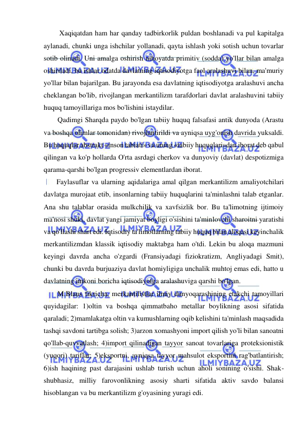  
 
 Xaqiqatdan ham har qanday tadbirkorlik puldan boshlanadi va pul kapitalga 
aylanadi, chunki unga ishchilar yollanadi, qayta ishlash yoki sotish uchun tovarlar 
sotib olinadi. Uni amalga oshirish nihoyatda primitiv (sodda) yo'llar bilan amalga 
oshiriladi, bu ishlar odatda davlatning iqtisodiyotga faol aralashuvi bilan, ma'muriy 
yo'llar bilan bajarilgan. Bu jarayonda esa davlatning iqtisodiyotga aralashuvi ancha 
cheklangan bo'lib, rivojlangan merkantilizm tarafdorlari davlat aralashuvini tabiiy 
huquq tamoyillariga mos bo'lishini istaydilar. 
Qadimgi Sharqda paydo bo'lgan tabiiy huquq falsafasi antik dunyoda (Arastu 
va boshqa olimlar tomonidan) rivojlantirildi va ayniqsa uyg'onish davrida yuksaldi. 
Bu huquqlar abstrakt «inson tabiati» va uning «tabiiy huquqlari»dan iborat deb qabul 
qilingan va ko'p hollarda O'rta asrdagi cherkov va dunyoviy (davlat) despotizmiga 
qarama-qarshi bo'lgan progressiv elementlardan iborat. 
  Faylasuflar va ularning aqidalariga amal qilgan merkantilizm amaliyotchilari 
davlatga murojaat etib, insonlarning tabiiy huquqlarini ta'minlashni talab etganlar. 
Ana shu talablar orasida mulkchilik va xavfsizlik bor. Bu ta'limotning ijtimoiy 
ma'nosi shuki, davlat yangi jamiyat boyligi o'sishini ta'minlovchi sharoitni yaratishi 
va qo'llashi shart edi. Iqtisodiy ta'limotlarning tabiiy huquq bilan aloqasi keyinchalik 
merkantilizmdan klassik iqtisodiy maktabga ham o'tdi. Lekin bu aloqa mazmuni 
keyingi davrda ancha o'zgardi (Fransiyadagi fiziokratizm, Angliyadagi Smit), 
chunki bu davrda burjuaziya davlat homiyligiga unchalik muhtoj emas edi, hatto u 
davlatning imkoni boricha iqtisodiyotga aralashuviga qarshi bo'lgan.  
M.Blaus fikricha, merkantilistlar ilmiy dunyoqarashining etakchi tamoyillari 
quyidagilar: 1)oltin va boshqa qimmatbaho metallar boylikning asosi sifatida 
qaraladi; 2)mamlakatga oltin va kumushlarning oqib kelishini ta'minlash maqsadida 
tashqi savdoni tartibga solish; 3)arzon xomashyoni import qilish yo'li bilan sanoatni 
qo'llab-quvvatlash; 4)import qilinadigan tayyor sanoat tovarlariga proteksionistik 
(yuqori) tariflar; 5)eksportni, ayniqsa tayyor mahsulot eksportini rag'batlantirish; 
6)ish haqining past darajasini ushlab turish uchun aholi sonining o'sishi. Shak-
shubhasiz, milliy farovonlikning asosiy sharti sifatida aktiv savdo balansi 
hisoblangan va bu merkantilizm g'oyasining yuragi edi. 
