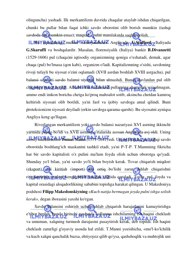  
 
olinguncha) yashadi. Ilk merkantilizm davrida chaqalar ataylab ishdan chiqarilgan, 
chunki bu pullar bilan faqat ichki savdo oborotini olib borish mumkin (tashqi 
savdoda esa mumkin emas), maqsad - pulni mamlakatda saqlab qolish.  
Bu siyosatning muhim namoyandalari Angliyada U.Stafford, Italiyada 
G.Skaruffi va boshqalardir. Masalan, florensiyalik (Italiya) bankir B.Divanzetti 
(1529-1606) pul (chaqa)ni iqtisodiy organizmning qoniga o'xshatadi, demak, agar 
chaqa (pul) bo'lmasa (qon kabi), organizm o'ladi. Kapitalizmning o'sishi, savdoning 
rivoji tufayli bu siyosat o'zini oqlamadi (XVII asrdan boshlab XVIII asrgacha), pul 
balansi siyosati savdo balansi siyosati bilan almashdi. Bunda davlatdan pul olib 
chiqishga ruxsat berildi. Albatta oltin va kumush pullarning ahamiyati yo'qolmagan, 
ammo endi imkon boricha chetga ko'proq mahsulot sotib, aksincha chetdan kamroq 
keltirish siyosati olib borildi, ya'ni faol va ijobiy savdoga amal qilindi. Buni 
proteksionizm siyosati deyiladi (erkin savdoga qarama-qarshi). Bu siyosatni ayniqsa 
Angliya keng qo'llagan.  
Rivojlangan merkantilizm yoki savdo balansi nazariyasi XVI asrning ikkinchi 
yarmida paydo bo'ldi va XVII asrning o'rtalarida asosan Angliyada avj oldi. Uning 
asosiy mafkurachisi Tomas Mann (1571-1641) edi. Uning fikricha, pul tashqi savdo 
oborotida boshlang'ich maskantni tashkil etadi, ya'ni P-T-P. T.Mannning fikricha 
har bir savdo kapitalisti o'z pulini ma'lum foyda olish uchun oborotga qo'yadi. 
Shunday yo'l bilan, ya'ni savdo yo'li bilan boyish kerak. Tovar chiqarish miqdori 
(eksport), uni kiritish (import) dan ortiq bo'lishi zarur. Ishlab chiqarishni 
rivojlantirish savdoni kengaytirish vositasi sifatida qaraladi. Tovar, pul, foyda va 
kapital orasidagi aloqadorlikning sababini topishga harakat qilingan. U Makedoniya 
podshosi Filipp Makedonskiyning «Kuch natija bermagan joyda pulni ishga solish 
kerak», degan iborasini yaxshi ko'rgan.  
Savdo balansini oshirish uchun ishlab chiqarish harajatlarini kamaytirishga 
e'tibor berildi, bunda birinchi navbatda yollanma ishchilarning ish haqini cheklash 
va umuman, xalqning turmush darajasini pasaytirish kerak, deb topildi. Ish haqini 
cheklash zarurligi g'oyaviy asosda hal etildi. T.Manni yozishicha, «mo'l-ko'lchilik 
va kuch xalqni qanchalik buzsa, ehtiyojsiz qilib qo'ysa, qashshoqlik va muhtojlik uni 
