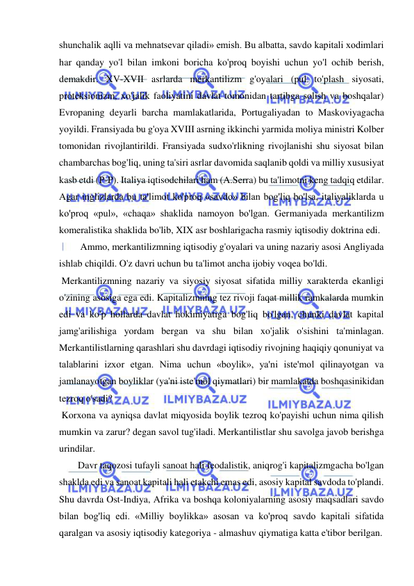  
 
shunchalik aqlli va mehnatsevar qiladi» emish. Bu albatta, savdo kapitali xodimlari 
har qanday yo'l bilan imkoni boricha ko'proq boyishi uchun yo'l ochib berish, 
demakdir. XV-XVII asrlarda merkantilizm g'oyalari (pul to'plash siyosati, 
proteksionizm, xo'jalik faoliyatini davlat tomonidan tartibga solish va boshqalar) 
Evropaning deyarli barcha mamlakatlarida, Portugaliyadan to Maskoviyagacha 
yoyildi. Fransiyada bu g'oya XVIII asrning ikkinchi yarmida moliya ministri Kolber 
tomonidan rivojlantirildi. Fransiyada sudxo'rlikning rivojlanishi shu siyosat bilan 
chambarchas bog'liq, uning ta'siri asrlar davomida saqlanib qoldi va milliy xususiyat 
kasb etdi (P-P). Italiya iqtisodchilari ham (A.Serra) bu ta'limotni keng tadqiq etdilar. 
Agar inglizlarda bu ta'limot ko'proq «savdo» bilan bog'liq bo'lsa, italiyaliklarda u 
ko'proq «pul», «chaqa» shaklida namoyon bo'lgan. Germaniyada merkantilizm 
komeralistika shaklida bo'lib, XIX asr boshlarigacha rasmiy iqtisodiy doktrina edi. 
 Ammo, merkantilizmning iqtisodiy g'oyalari va uning nazariy asosi Angliyada 
ishlab chiqildi. O'z davri uchun bu ta'limot ancha ijobiy voqea bo'ldi. 
 Merkantilizmning nazariy va siyosiy siyosat sifatida milliy xarakterda ekanligi 
o'zining asosiga ega edi. Kapitalizmning tez rivoji faqat millik ramkalarda mumkin 
edi va ko'p hollarda davlat hokimiyatiga bog'liq bo'lgan, chunki davlat kapital 
jamg'arilishiga yordam bergan va shu bilan xo'jalik o'sishini ta'minlagan. 
Merkantilistlarning qarashlari shu davrdagi iqtisodiy rivojning haqiqiy qonuniyat va 
talablarini izxor etgan. Nima uchun «boylik», ya'ni iste'mol qilinayotgan va 
jamlanayotgan boyliklar (ya'ni iste'mol qiymatlari) bir mamlakatda boshqasinikidan 
tezroq o'sadi? 
 Korxona va ayniqsa davlat miqyosida boylik tezroq ko'payishi uchun nima qilish 
mumkin va zarur? degan savol tug'iladi. Merkantilistlar shu savolga javob berishga 
urindilar.  
Davr taqozosi tufayli sanoat hali feodalistik, aniqrog'i kapitalizmgacha bo'lgan 
shaklda edi va sanoat kapitali hali etakchi emas edi, asosiy kapital savdoda to'plandi. 
Shu davrda Ost-Indiya, Afrika va boshqa koloniyalarning asosiy maqsadlari savdo 
bilan bog'liq edi. «Milliy boylikka» asosan va ko'proq savdo kapitali sifatida 
qaralgan va asosiy iqtisodiy kategoriya - almashuv qiymatiga katta e'tibor berilgan. 
