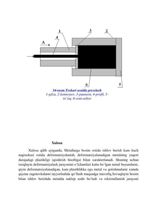  
 
 
 
                                     Xulosa 
           Xulosa qilib aytganda, Metallarga bosim ostida ishlov berish kam kuch 
nagruzkasi ostida deformatsiyalanish, deformatsiyalanadigan metalning yuqori 
darajadagi plastikligi (qizdirish hisobiga) bilan xarakterlanadi. Shuning uchun 
issiqlayin deformatsiyalash jarayonini o‘lchamlari katta bo‘lgan metal buyumlarni, 
qiyin deformatsiyalanadigan, kam plastiklikka ega metal va qotishmalarni xamda 
quyma zagotovkalarni tayyorlashda qo‘llash maqsadga muvofiq.Sovuqlayin bosim 
bilan ishlov berishda metalda naklep sodir bo‘ladi va rekristallanish jarayoni 
