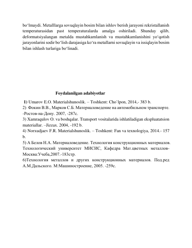 bo‘lmaydi. Metalllarga sovuqlayin bosim bilan ishlov berish jarayoni rekristallanish 
temperaturasidan past temperaturalarda amalga oshiriladi. Shunday qilib, 
deformatsiyalangan metalda mustahkamlanish va mustahkamlanishini yo‘qotish 
jarayonlarini sodir bo‘lish darajasiga ko‘ra metallarni sovuqlayin va issiqlayin bosim 
bilan ishlash turlariga bo‘linadi. 
 
 
 
 
                              Foydalanilgan adabiyotlar 
 1) Umarov E.O. Materialshunoslik. – Toshkent: Cho`lpon, 2014,- 383 b.  
2)  Фокин В.В., Марков С.Б. Материаловедение на автомобильном транспорте. 
-Ростов-на-Дону. 2007, -287с. 
3) Xamraqulov O. va boshqalar. Transport vositalarida ishlatiladigan ekspluatatsion 
materiallar. –Jizzax. 2004, -192 b. 
4) Norxudjaev F.R. Materialshunoslik. – Toshkent: Fan va texnologiya, 2014.- 157 
b. 
5) А Белов Н.А. Материаловедение. Технология конструкционных материалов. 
Технологический университет МИСИС, Кафедра Мат.цветных металлов-
Москва:Учеба,2007.-183стр. 
6)Технология металлов и других конструкционных материалов. Под.ред 
А.М.Дальского. М:Машиностроение, 2005. -259с. 
