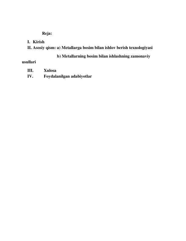  
                   Reja: 
I. Kirish 
II. Asosiy qism: a) Metallarga bosim bilan ishlov berish texnologiyasi 
                                 b) Metallarning bosim bilan ishlashning zamonaviy 
usullari 
III. 
Xulosa 
IV. 
Foydalanilgan adabiyotlar 
 
 
 
 
 
 
 
 
 
 
 
 
 
 
 
 
