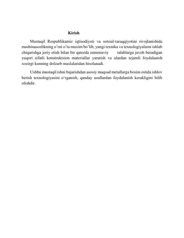  
                                            Kirish 
        Mustaqil Rеspublikamiz iqtisodiyoti va sotsial-taraqqiyotini rivojlanishida 
mashinasozlikning o’rni o’ta muxim bo’lib, yangi tеxnika va tеxnologiyalarni ishlab 
chiqarishga joriy etish bilan bir qatorda zamonaviy       talablarga javob bеradigan 
yuqori sifatli konstruktsion matеriallar yaratish va ulardan tеjamli foydalanish 
xozirgi kunning dolzarb maslalaridan hisolanadi. 
        Ushbu mustaqil ishni bajarishdan asosiy maqsad metallarga bosim ostida ishlov 
berish texnologiyasini oʻrganish, qanday usullardan foydalanish kerakligini bilib 
olishdir. 
         
 
 
 
 
 
 
 
 
 
 
 
 
 
 
