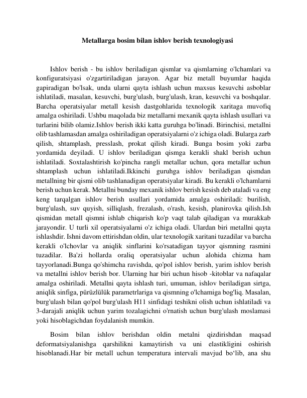                           Metallarga bosim bilan ishlov berish texnologiyasi 
 
        Ishlov berish - bu ishlov beriladigan qismlar va qismlarning o'lchamlari va 
konfiguratsiyasi o'zgartiriladigan jarayon. Agar biz metall buyumlar haqida 
gapiradigan bo'lsak, unda ularni qayta ishlash uchun maxsus kesuvchi asboblar 
ishlatiladi, masalan, kesuvchi, burg'ulash, burg'ulash, kran, kesuvchi va boshqalar. 
Barcha operatsiyalar metall kesish dastgohlarida texnologik xaritaga muvofiq 
amalga oshiriladi. Ushbu maqolada biz metallarni mexanik qayta ishlash usullari va 
turlarini bilib olamiz.Ishlov berish ikki katta guruhga bo'linadi. Birinchisi, metallni 
olib tashlamasdan amalga oshiriladigan operatsiyalarni o'z ichiga oladi. Bularga zarb 
qilish, shtamplash, presslash, prokat qilish kiradi. Bunga bosim yoki zarba 
yordamida deyiladi. U ishlov beriladigan qismga kerakli shakl berish uchun 
ishlatiladi. Soxtalashtirish ko'pincha rangli metallar uchun, qora metallar uchun 
shtamplash uchun ishlatiladi.Ikkinchi guruhga ishlov beriladigan qismdan 
metallning bir qismi olib tashlanadigan operatsiyalar kiradi. Bu kerakli o'lchamlarni 
berish uchun kerak. Metallni bunday mexanik ishlov berish kesish deb ataladi va eng 
keng tarqalgan ishlov berish usullari yordamida amalga oshiriladi: burilish, 
burg'ulash, suv quyish, silliqlash, frezalash, o'rash, kesish, planirovka qilish.Ish 
qismidan metall qismni ishlab chiqarish ko'p vaqt talab qiladigan va murakkab 
jarayondir. U turli xil operatsiyalarni o'z ichiga oladi. Ulardan biri metallni qayta 
ishlashdir. Ishni davom ettirishdan oldin, ular texnologik xaritani tuzadilar va barcha 
kerakli o'lchovlar va aniqlik sinflarini ko'rsatadigan tayyor qismning rasmini 
tuzadilar. Ba'zi hollarda oraliq operatsiyalar uchun alohida chizma ham 
tayyorlanadi.Bunga qo'shimcha ravishda, qo'pol ishlov berish, yarim ishlov berish 
va metallni ishlov berish bor. Ularning har biri uchun hisob -kitoblar va nafaqalar 
amalga oshiriladi. Metallni qayta ishlash turi, umuman, ishlov beriladigan sirtga, 
aniqlik sinfiga, pürüzlülük parametrlariga va qismning o'lchamiga bog'liq. Masalan, 
burg'ulash bilan qo'pol burg'ulash H11 sinfidagi teshikni olish uchun ishlatiladi va 
3-darajali aniqlik uchun yarim tozalagichni o'rnatish uchun burg'ulash moslamasi 
yoki hisoblagichdan foydalanish mumkin. 
        Bosim 
bilan ishlov berishdan oldin 
metalni qizdirishdan 
maqsad 
deformatsiyalanishga qarshilikni kamaytirish va uni elastikligini oshirish 
hisoblanadi.Har bir metall uchun temperatura intervali mavjud bo‘lib, ana shu 
