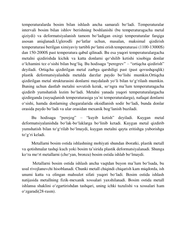 temperaturalarda bosim bilan ishlash ancha samarali bo‘ladi. Temperaturalar 
intervali bosim bilan ishlov berishning boshlanishi (bu temperaturagacha metal 
qiziydi) va deformatsiyalanish tamom bo‘ladigan oxirgi temperaturalar farqiga 
asosan aniqlanadi.Uglerodli po‘latlar uchun, masalan, maksimal qizdirish 
temperaturasi berilgan ximiyaviy tartibli po‘latni erish temperaturasi (1100-13000S) 
dan 150-2000S past temperatura qabul qilinadi. Bu esa yuqori temperaturalargacha 
metalni qizdirishda kichik va katta donlarni qo‘shilib ketishi xisobiga donlar 
o‘lchamini tez o‘sishi bilan bog‘liq. Bu hodisaga “peregrev” – “ortiqcha qizdirish” 
deyiladi. Ortiqcha qizdirilgan metal zarbga qarshiligi past (past qovushqoqlik) 
plastik deformatsiyalashda metalda darzlar paydo bo‘lishi mumkin.Ortiqcha 
qizdirilgan metal strukturasini donlarni maydalash yo‘li bilan to‘g‘rilash mumkin. 
Buning uchun dastlab metalni sovutish kerak, so‘ngra ma’lum temperaturagacha 
qizdirib yumshatish lozim bo‘ladi. Metalni yanada yuqori temperaturalargacha 
qizdirganda (suyuqlanish temperaturasiga ya’ni temperaturalarga), nafaqat donlarni 
o‘sishi, hamda donlarning chegaralarida oksidlanish sodir bo‘ladi, bunda donlar 
orasida paydo bo‘ladi va ular orasidan mexanik bog‘lanish buziladi. 
         Bu hodisaga “perejog” – “kuyib ketish” deyiladi. Kuygan metal 
deformatsiyalanishda bo‘lak-bo‘laklarga bo‘linib ketadi. Kuygan metal qizdirib 
yumshatish bilan to‘g‘rilab bo‘lmaydi, kuygan metalni qayta eritishga yuborishga 
to‘g‘ri keladi. 
         Metallarni bosim ostida ishlashning mohiyati shundan iboratki, plastik metall 
va qotishmalar tashqi kuch yoki bosim ta’sirida plastik deformatsiyalanadi. Shunga 
ko‘ra mo‘rt metallarni (cho‘yan, bronza) bosim ostida ishlab bo‘lmaydi. 
          Metallarni bosim ostida ishlash ancha vaqtdan buyon ma’lum bo‘lsada, bu 
usul rivojlanuvchi hisoblanadi. Chunki metall chiqindi chiqarish kam miqdorda, ish 
unumi katta va olingan mahsulot sifati yuqori bo‘ladi. Bosim ostida ishlash 
natijasida metallning fizik-mexanik xossalari yaxshilanadi. Bosim ostida metall 
ishlansa shaklini o‘zgartirishdan tashqari, uning ichki tuzulishi va xossalari ham 
o‘zgaradi(28-rasm). 
