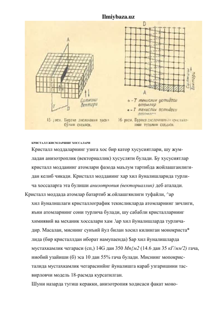 Ilmiybaza.uz 
 
 
КРИСТАЛЛ ЖИСМЛАРШШГ ХОССАЛАРИ 
Кристалл моддаларнинг узига хос бир катор хусусиятлари, шу жум- 
ладан анизотроплик (векториаллик) хусусляти булади. Бу хусусиятлар 
кристалл моддаиинг атомлари фазода маълум тартибда жойлашганлиги- 
дан келиб чикади. Кристалл моддаиинг хар хил йуналишларнда турли- 
ча хоссаларга эта булиши анизотропия (векториаллик) деб аталади. 
Кристалл моддада атомлар батартиб ж.ойлашгянлиги туфайли, ^ар 
хил йуналншлаги крнсталлографик текисликларда атомларнинг зичлиги, 
яъни атомларнинг сони турлича булади, шу сабабли кристалларнииг 
химиявий ва механик хоссалари хам .\ар хил йуналишларда турлича- 
дир. Масалан, миснинг сунъий йул билан хосил килинган монокриста* 
лида (бир кристаллдан иборат намупаенда) $ар хил йуналишларда 
мустахкамлик чегараси (сп,) 14G дан 350 Мп{м2 (14.6 дан 35 кГ/мм'2) гача, 
ниобий узайиши (б) эса 10 дан 55% гача булади. Миснинг мопокрис- 
талида мустахкамлик чегарасинйнг йуналишга караб узгаришини тас- 
вирловчи модель 18-расмда курсатилган. 
Шуни назарда тугиш керакки, анизотропия ходисаси факат моно- 
