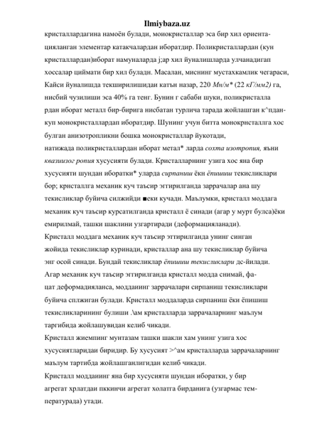 Ilmiybaza.uz 
кристаллардагина намоён булади, моиокристаллар эса бир хил ориента- 
цияланган элементар катакчалардан иборатдир. Поликристаллардан (кун 
кристаллардан)иборат намуналарда j;ap хил йуналишларда улчанадигап 
хоссалар циймати бир хил буладн. Масалан, миснинг мустахкамлик чегараси, 
Кайси йуналишда текширилишидаи катън назар, 220 Мн/м* (22 кГ/мм2) га, 
нисбий чузилиши эса 40% га тенг. Бунин г сабаби шуки, поликристалла 
рдан иборат металл бир-бирига нисбатан турлича тарада жойлашган к^пдан- 
куп монокристаллардап иборатдир. Шунинг учун битта монокрнсталлга хос 
булган анизотропликни бошка моиокристаллар йукотади, 
натижада поликристаллардан иборат метал* ларда сохта изотропия, яъни 
квазиизог ропия хусусияти булади. Кристалларнинг узига хос яна бир 
хусусияти шундан иборатки* уларда сирпаниш ёкн ёпишиш текисликлари 
бор; крнсталлга механик куч таъсир эггирилганда заррачалар ана шу 
текисликлар буйича силжийди ■еки кучадн. Маълумки, кристалл моддага 
механик куч таъсир курсатилганда кристалл ё синади (агар у мурт булса)ёки 
емирилмай, ташки шаклини узгартиради (деформацияланади). 
Кристалл моддага механик куч таъсир эттирилганда унинг синган 
жойида текисликлар куринади, кристаллар ана шу текисликлар буйича 
энг осой синади. Бундай текисликлар ёпишиш текисликлари дс-йилади. 
Агар механик куч таъсир эггирилганда кристалл модда снимай, фа- 
цат деформадияланса, моддаиинг заррачалари сирпаниш текисликлари 
буйича сплжиган булади. Кристалл моддаларда сирпаниш ёки ёпишиш 
текисликларининг булиши .\ам кристалларда заррачаларнинг маълум 
таргибида жойлашувидан келиб чикади. 
Кристалл жиемпинг мунтазам ташки шакли хам унинг узига хос 
хусусиятларидаи биридир. Бу хусусият >^ам кристалларда заррачаларнинг 
маълум тартибда жойлашганлигидан келиб чикади. 
Кристалл моддаиинг яна бир хусусияти шундан ибораткн, у бир 
агрегат хрлатдаи пккинчи агрегат холатга бирданига (узгармас тем- 
пературада) утади. 
