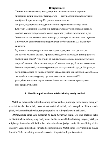 Ilmiybaza.uz 
Термик анализ ёрдамида моддаларнинг цизши ёки совиш эгри чи- 
зикларипи тузиш мумкин. Температура — вакт координаталарнда чизил- 
ган бундай эгри чнзиклар 19- расмда таевнрланган. 
19- раем, а да кристалл моддаиинг сониш эгри чизиги тасвирланган. 
Кристалл моддаиинг маълум бир температурада суюк холатдан катти.% 
холатга утиши диаграммадан якцол куриниб турибди. Моддаиинг суюк 
^олатдан ^аттнц холатга утиш температураси кристалл аннш мин г критик 
с мувозанат ёки назарий температураси деб аталади ва Тм билан бел* 
гиланади. 
Мувозанат температурасидан юцорида модда суюц холатда, пастда 
эса цаттиц холатда булади. Кристалл модда суюк холатдаи цаттиц цолатга 
муайян вакт орали* гида утади ва бунда кристалланши яширин ассиклиги 
ажралиб чицади. lily иссиклик ажралиб чиццанлиги учуй, металл совитила 
борншига царимай, температура маълум пакт узгармай туради. 19- раем, а 
даги диаграммада бу хол горизонтал кес.ма тарзида курсатилган. Аморф модда 
эса муайян температуралар оралигида секин-аста цотади (19- 
расм, б) ва моддаиинг суюк холати билан катти к холати орасида кес- 
кин чегара булмайди- 
 
3. Mеtаll vа qоtishmаlаrni tеkshirishning аsоsiy usullаri. 
 
Mеtаll vа qоtishmаlаrni tеkshirishning аsоsiy usullаri jumlаsigа mеtаllаrning siniq jоyi 
yuzаsini kuzdаn kеchirish, mаkrоstrukturаsini tеkshirish, mikrоskоpik tuzilishini аnаliz 
qilish, elеktrоn mikrоskоpiya, rеntgеnоgrаfiya vа rаdiоgrаfiya usullаri kirаdi. 
 Mеtаllаrning siniq jоyi yuzаsini ko’zdаn kеchirish usuli. Bu usul mеtаllаr ichki 
tuzilishini tеkshirishning eng оddiy usuli bo’lib, u mеtаll dоnаlаrining mаydа-yirikligini 
aniqlаshgа imkоn bеrаdi. Ishlоv bеri shvа sinаsh nаtijаsigа qarab, bir mеtаllning o’zidа 
siniq jоyi yuzаsining shаkli turlichа bo`lishi mumkin. Mеtаll siniq jоyi yuzаsining mаydа 
dоnаli bo`lishi mеtаllning mexanik хоssаlаri Yuqоri ekаnligini ko’rsatаdi.  
