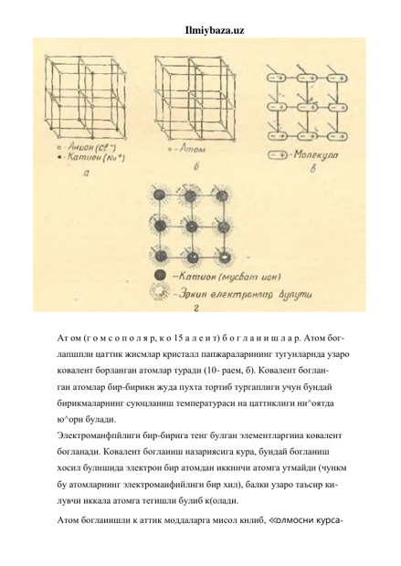 Ilmiybaza.uz 
 
 
Ат ом (г о м с о п о л я р, к о 15 а л е и т) б о г л а и и ш л а р. Атом бог- 
лапшпли цаттик жисмлар кристалл папжараларининг тугунларнда узаро 
ковалент борланган атомлар туради (10- раем, б). Ковалент боглан- 
гаи атомлар бир-бирикн жуда пухта тортиб тургаплиги учун бундай 
бирикмаларнинг суюцланиш температураси на цаттиклиги ни^оятда 
ю^орн булади. 
Электроманфпйлиги бир-бирига тенг булган элементларгииа ковалент 
богланади. Ковалент боглаииш назариясига кура, бундай богланиш 
хосил булншида электрон бир атомдан иккннчи атомга утмайди (чункм 
бу атомларнинг электроманфийлнгн бир хил), балки узаро таъсир ки- 
лувчи иккала атомга тегишли булиб к(олади. 
Атом боглаиишли к аттик моддаларга мисол кнлиб, ≪олмосни курса- 
