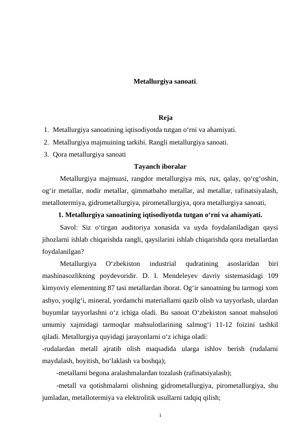 Metallurgiya sanoati.
Reja
1. Metallurgiya sanoatining iqtisodiyotda tutgan o‘rni va ahamiyati.
2. Metallurgiya majmuining tarkibi. Rangli metallurgiya sanoati.
3. Qora metallurgiya sanoati
Tayanch iboralar
Metallurgiya majmuasi, rangdor metallurgiya mis, rux, qalay, qo‘rg‘oshin,
og‘ir metallar, nodir metallar, qimmatbaho metallar, asl metallar, rafinatsiyalash,
metallotermiya, gidrometallurgiya, pirometallurgiya, qora metallurgiya sanoati, 
1. Metallurgiya sanoatining iqtisodiyotda tutgan o‘rni va ahamiyati.
Savol:  Siz  o‘tirgan  auditoriya  xonasida  va  uyda  foydalaniladigan  qaysi
jihozlarni ishlab chiqarishda rangli, qaysilarini ishlab chiqarishda qora metallardan
foydalanilgan?
Metallurgiya  O‘zbekiston  industrial
 qudratining  asoslaridan  biri
mashinasozlikning  poydevoridir.  D.  I.  Mendeleyev  davriy  sistemasidagi  109
kimyoviy elementning 87 tasi metallardan iborat. Og‘ir sanoatning bu tarmogi xom
ashyo, yoqilg‘i, mineral, yordamchi materiallarni qazib olish va tayyorlash, ulardan
buyumlar tayyorlashni o‘z ichiga oladi. Bu sanoat O‘zbekiston sanoat mahsuloti
umumiy  xajmidagi  tarmoqlar  mahsulotlarining  salmog‘i  11-12  foizini  tashkil
qiladi. Metallurgiya quyidagi jarayonlarni o‘z ichiga oladi:
-rudalardan  metall  ajratib  olish  maqsadida  ularga  ishlov  berish  (rudalarni
maydalash, boyitish, bo‘laklash va boshqa);
-metallarni begona aralashmalardan tozalash (rafinatsiyalash);
-metall va qotishmalarni olishning gidrometallurgiya, pirometallurgiya, shu
jumladan, metallotermiya va elektrolitik usullarni tadqiq qilish;
1
