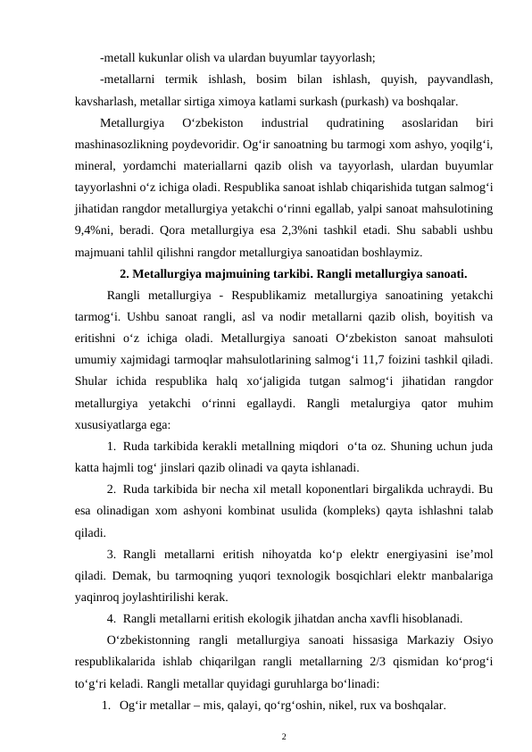 -metall kukunlar olish va ulardan buyumlar tayyorlash;
-metallarni  termik  ishlash,  bosim  bilan  ishlash,  quyish,  payvandlash,
kavsharlash, metallar sirtiga ximoya katlami surkash (purkash) va boshqalar.
Metallurgiya  O‘zbekiston  industrial
 qudratining  asoslaridan  biri
mashinasozlikning poydevoridir. Og‘ir sanoatning bu tarmogi xom ashyo, yoqilg‘i,
mineral,  yordamchi materiallarni  qazib  olish  va  tayyorlash,  ulardan  buyumlar
tayyorlashni o‘z ichiga oladi. Respublika sanoat ishlab chiqarishida tutgan salmog‘i
jihatidan rangdor metallurgiya yetakchi o‘rinni egallab, yalpi sanoat mahsulotining
9,4%ni, beradi. Qora metallurgiya esa 2,3%ni tashkil etadi. Shu sababli ushbu
majmuani tahlil qilishni rangdor metallurgiya sanoatidan boshlaymiz.
2. Metallurgiya majmuining tarkibi. Rangli metallurgiya sanoati.
Rangli  metallurgiya  -  Respublikamiz  metallurgiya  sanoatining  yetakchi
tarmog‘i. Ushbu sanoat rangli, asl va nodir metallarni qazib olish, boyitish va
eritishni  o‘z  ichiga  oladi.  Metallurgiya  sanoati  O‘zbekiston  sanoat  mahsuloti
umumiy xajmidagi tarmoqlar mahsulotlarining salmog‘i 11,7 foizini tashkil qiladi.
Shular  ichida  respublika  halq  xo‘jaligida  tutgan  salmog‘i  jihatidan  rangdor
metallurgiya  yetakchi  o‘rinni  egallaydi.  Rangli  metalurgiya  qator  muhim
xususiyatlarga ega:
1. Ruda tarkibida kerakli metallning miqdori  o‘ta oz. Shuning uchun juda
katta hajmli tog‘ jinslari qazib olinadi va qayta ishlanadi. 
2. Ruda tarkibida bir necha xil metall koponentlari birgalikda uchraydi. Bu
esa olinadigan xom ashyoni kombinat usulida (kompleks) qayta ishlashni talab
qiladi. 
3. Rangli  metallarni  eritish  nihoyatda  ko‘p  elektr  energiyasini  ise’mol
qiladi. Demak, bu tarmoqning yuqori texnologik bosqichlari elektr manbalariga
yaqinroq joylashtirilishi kerak. 
4. Rangli metallarni eritish ekologik jihatdan ancha xavfli hisoblanadi.
O‘zbekistonning  rangli  metallurgiya  sanoati  hissasiga  Markaziy  Osiyo
respublikalarida  ishlab  chiqarilgan  rangli  metallarning  2/3  qismidan  ko‘prog‘i
to‘g‘ri keladi. Rangli metallar quyidagi guruhlarga bo‘linadi:
1. Og‘ir metallar – mis, qalayi, qo‘rg‘oshin, nikel, rux va boshqalar.
2
