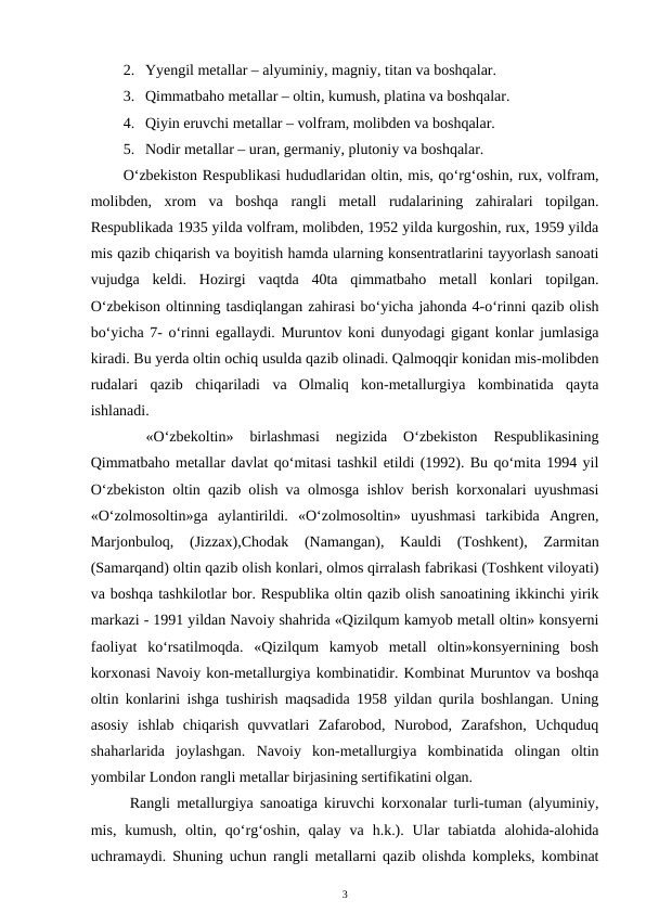 2. Yyengil metallar – alyuminiy, magniy, titan va boshqalar.
3. Qimmatbaho metallar – oltin, kumush, platina va boshqalar.
4. Qiyin eruvchi metallar – volfram, molibden va boshqalar.
5. Nodir metallar – uran, germaniy, plutoniy va boshqalar.
O‘zbekiston Respublikasi hududlaridan oltin, mis, qo‘rg‘oshin, rux, volfram,
molibden,  xrom  va  boshqa  rangli  metall  rudalarining  zahiralari  topilgan.
Respublikada 1935 yilda volfram, molibden, 1952 yilda kurgoshin, rux, 1959 yilda
mis qazib chiqarish va boyitish hamda ularning konsentratlarini tayyorlash sanoati
vujudga  keldi.  Hozirgi  vaqtda  40ta  qimmatbaho  metall  konlari  topilgan.
O‘zbekison oltinning tasdiqlangan zahirasi bo‘yicha jahonda 4-o‘rinni qazib olish
bo‘yicha 7- o‘rinni egallaydi. Muruntov koni dunyodagi gigant konlar jumlasiga
kiradi. Bu yerda oltin ochiq usulda qazib olinadi. Qalmoqqir konidan mis-molibden
rudalari  qazib  chiqariladi  va  Olmaliq  kon-metallurgiya  kombinatida  qayta
ishlanadi.
 
«O‘zbekoltin»  birlashmasi  negizida  O‘zbekiston  Respublikasining
Qimmatbaho metallar davlat qo‘mitasi tashkil etildi (1992). Bu qo‘mita 1994 yil
O‘zbekiston oltin qazib olish va olmosga ishlov berish korxonalari uyushmasi
«O‘zolmosoltin»ga  aylantirildi.  «O‘zolmosoltin»  uyushmasi  tarkibida  Angren,
Marjonbuloq,  (Jizzax),Chodak  (Namangan),  Kauldi  (Toshkent),  Zarmitan
(Samarqand) oltin qazib olish konlari, olmos qirralash fabrikasi (Toshkent viloyati)
va boshqa tashkilotlar bor. Respublika oltin qazib olish sanoatining ikkinchi yirik
markazi - 1991 yildan Navoiy shahrida «Qizilqum kamyob metall oltin» konsyerni
faoliyat  ko‘rsatilmoqda.  «Qizilqum  kamyob  metall  oltin»konsyernining  bosh
korxonasi Navoiy kon-metallurgiya kombinatidir. Kombinat Muruntov va boshqa
oltin konlarini ishga tushirish maqsadida 1958 yildan qurila boshlangan. Uning
asosiy  ishlab  chiqarish  quvvatlari  Zafarobod,  Nurobod,  Zarafshon,  Uchquduq
shaharlarida  joylashgan.  Navoiy  kon-metallurgiya  kombinatida  olingan  oltin
yombilar London rangli metallar birjasining sertifikatini olgan.
Rangli metallurgiya sanoatiga kiruvchi korxonalar turli-tuman (alyuminiy,
mis,  kumush,  oltin,  qo‘rg‘oshin, qalay  va  h.k.).  Ular  tabiatda  alohida-alohida
uchramaydi. Shuning uchun rangli metallarni qazib olishda kompleks, kombinat
3

