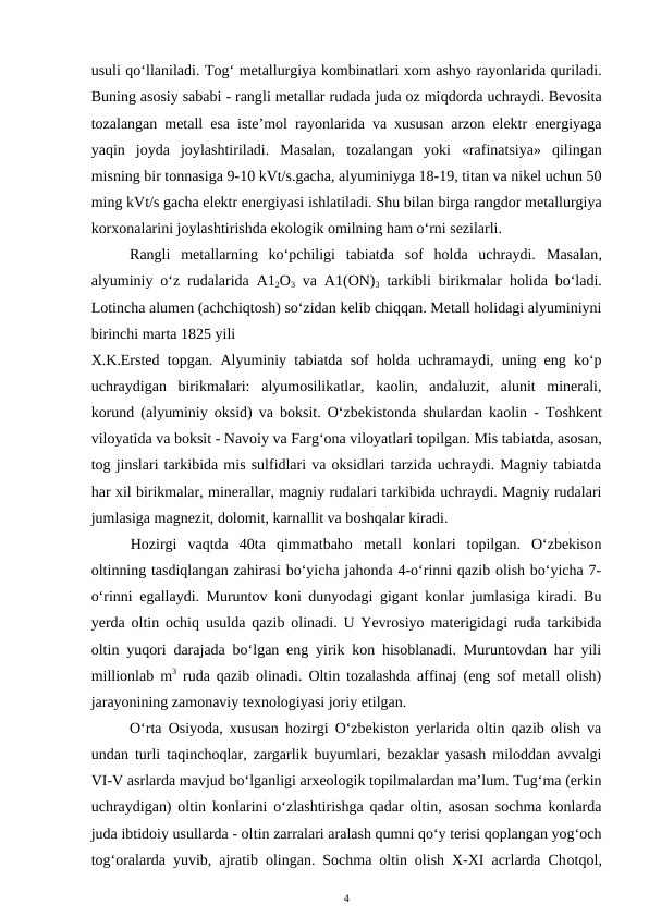 usuli qo‘llaniladi. Tog‘ metallurgiya kombinatlari xom ashyo rayonlarida quriladi.
Buning asosiy sababi - rangli metallar rudada juda oz miqdorda uchraydi. Bevosita
tozalangan metall esa iste’mol rayonlarida va xususan arzon elektr energiyaga
yaqin  joyda  joylashtiriladi.  Masalan,  tozalangan  yoki  «rafinatsiya»  qilingan
misning bir tonnasiga 9-10 kVt/s.gacha, alyuminiyga 18-19, titan va nikel uchun 50
ming kVt/s gacha elektr energiyasi ishlatiladi. Shu bilan birga rangdor metallurgiya
korxonalarini joylashtirishda ekologik omilning ham o‘rni sezilarli. 
Rangli  metallarning  ko‘pchiligi  tabiatda  sof  holda  uchraydi.  Masalan,
alyuminiy o‘z  rudalarida A12O3 va A1(ON)3 tarkibli birikmalar  holida bo‘ladi.
Lotincha alumen (achchiqtosh) so‘zidan kelib chiqqan. Metall holidagi alyuminiyni
birinchi marta 1825 yili 
X.K.Ersted topgan. Alyuminiy tabiatda sof holda uchramaydi, uning eng ko‘p
uchraydigan  birikmalari:  alyumosilikatlar,  kaolin,  andaluzit,  alunit  minerali,
korund (alyuminiy oksid) va boksit. O‘zbekistonda shulardan kaolin  -  Toshkent
viloyatida va boksit - Navoiy va Farg‘ona viloyatlari topilgan. Mis tabiatda, asosan,
tog jinslari tarkibida mis sulfidlari va oksidlari tarzida uchraydi. Magniy tabiatda
har xil birikmalar, minerallar, magniy rudalari tarkibida uchraydi. Magniy rudalari
jumlasiga magnezit, dolomit, karnallit va boshqalar kiradi.
Hozirgi  vaqtda  40ta  qimmatbaho  metall  konlari  topilgan.  O‘zbekison
oltinning tasdiqlangan zahirasi bo‘yicha jahonda 4-o‘rinni qazib olish bo‘yicha 7-
o‘rinni egallaydi. Muruntov koni dunyodagi gigant konlar jumlasiga kiradi. Bu
yerda oltin ochiq usulda qazib olinadi. U Yevrosiyo materigidagi ruda tarkibida
oltin yuqori darajada bo‘lgan eng yirik kon hisoblanadi. Muruntovdan har yili
millionlab m3 ruda qazib olinadi. Oltin tozalashda affinaj (eng sof metall olish)
jarayonining zamonaviy texnologiyasi joriy etilgan.
O‘rta Osiyoda, xususan hozirgi O‘zbekiston yerlarida oltin qazib olish va
undan turli taqinchoqlar, zargarlik buyumlari, bezaklar yasash miloddan avvalgi
VI-V asrlarda mavjud bo‘lganligi arxeologik topilmalardan ma’lum. Tug‘ma (erkin
uchraydigan) oltin konlarini o‘zlashtirishga qadar oltin, asosan sochma konlarda
juda ibtidoiy usullarda - oltin zarralari aralash qumni qo‘y terisi qoplangan yog‘och
tog‘oralarda yuvib, ajratib olingan. Sochma oltin olish X-XI acrlarda Chotqol,
4
